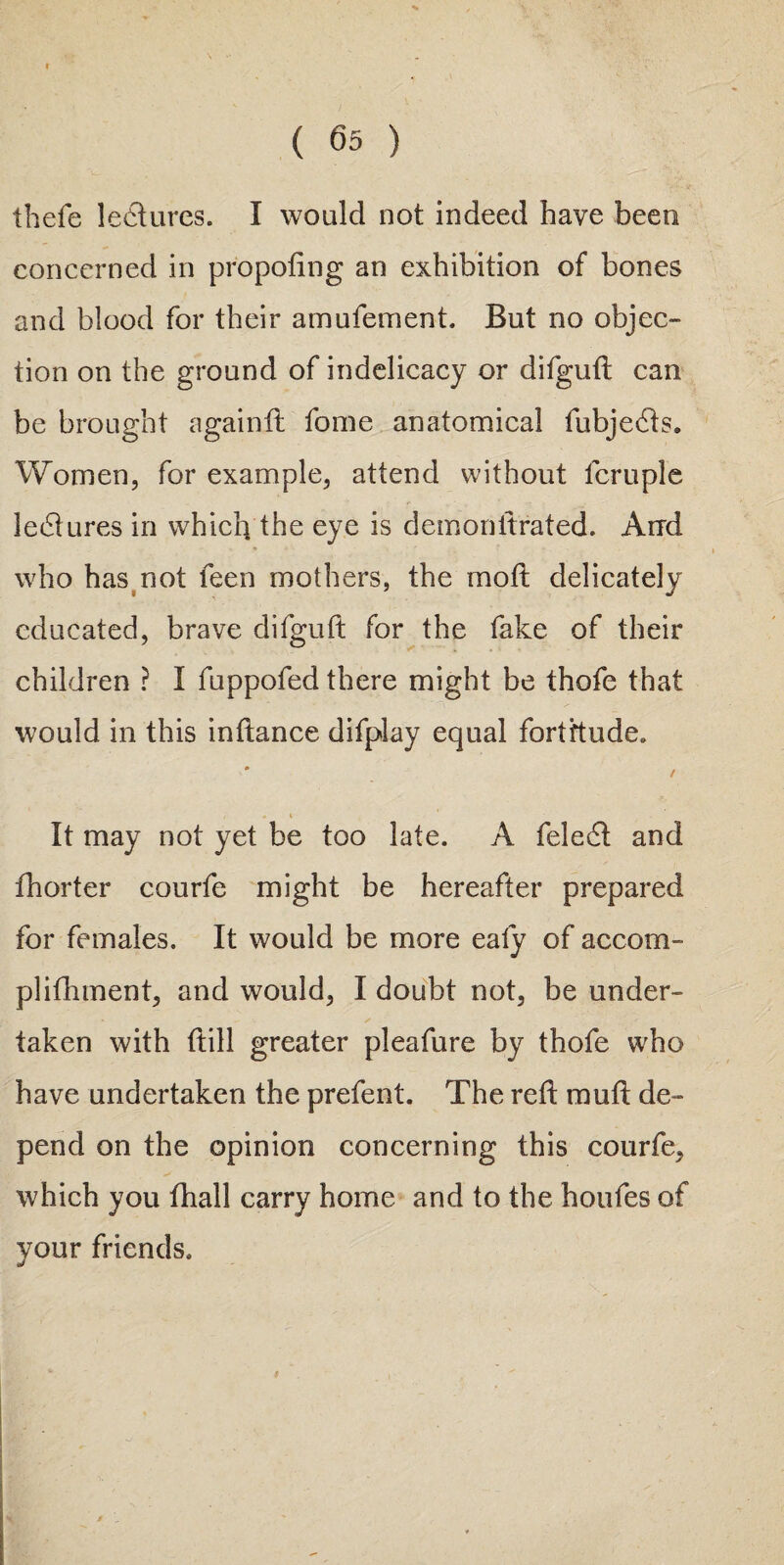 thefe lectures. I would not indeed have been concerned in proposing an exhibition of bones and blood for their amufement. But no objec¬ tion on the ground of indelicacy or difguft can be brought againft fome anatomical fubjedts. Women, for example, attend without lcruple leisures in which the eye is demonttrated. Arrd + ' who has not feen mothers, the mo ft delicately educated, brave difguft for the fake of their children ? I fuppofed there might be thofe that would in this inftance difplay equal fortitude. It may not yet be too late. A feledt and fhorter courfe might be hereafter prepared for females. It would be more ealy of accom- plifhment, and would, I doubt not, be under¬ taken with ftill greater pleafure by thofe who have undertaken the prefent. The reft rauft de¬ pend on the opinion concerning this courfe, which you fhall carry home and to the houfes of your friends.