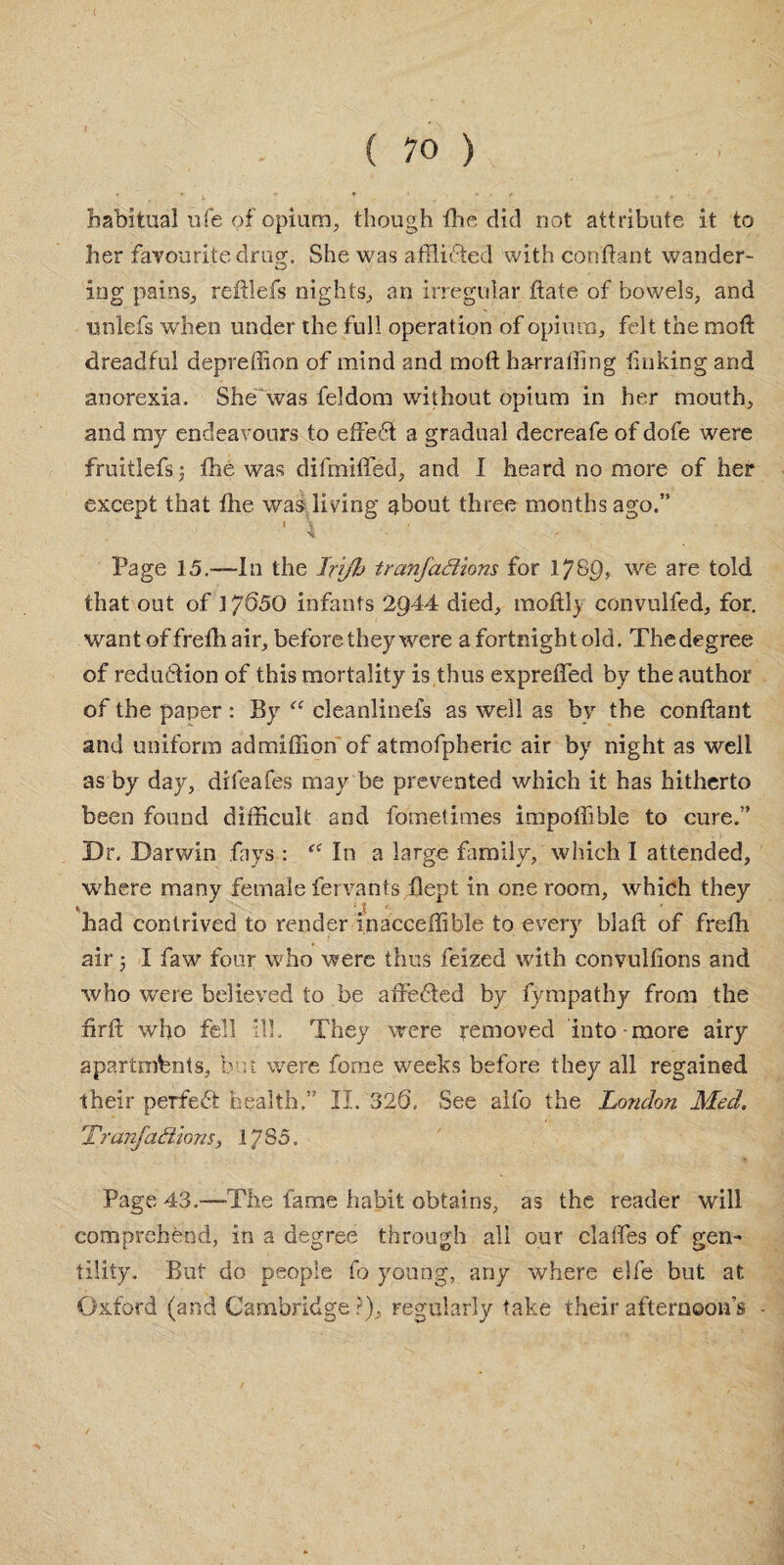 habitual life of opium, though flic did not attribute it to her favourite drug. She was afflidted with conffant wander* ing pains, reftlefs nights, an irregular flate of bowels, and unlefs when under the full operation of opium, felt the mod: dreadful depreffion of mind and moft harralhng linking and anorexia. She'was feldom without opium in her mouth, and my endeavours to effe6t a gradual decreafe of dole were fruitlefs; the was difmiffed, and I heard no more of her except that fhe was living about three months ago.” t \ v f Page 15.-—In the Irijh tranfaffirms for 1789, we are told that out of 17^50 infants 2944 died, moftl) convulfed, for. wantoffretliair, before they were a fortnight old. Thedegree of reduction of this mortality is thus expreffed by the author of the paper : By “ cleanlinefs as well as by the conftant and uniform admiffion of atmofpheric air by night as well as by day, difeafes may be prevented which it has hitherto been found difficult and fometimes impoffible to cure.” Dr. Darwin fays : “ In a large family, which I attended, where many female fervants Bept in one room, which they had contrived to render inacceffible to every blaft of frefh air j I faw four who were thus feized with convullions and who were believed to be affedted by fympathy from the firft who fell ill. They were removed into-more airy apartments, but were fome weeks before they all regained their perfect health.” II. 32Q. See alfo the London Med. Tranfaffions, 1785. Page 43.—The fame habit obtains, as the reader will comprehend, in a degree through all our claffes of gen¬ tility. But do people fo young, any where elfe but at Oxford (and Cambridge?), regularly take their afternoon's