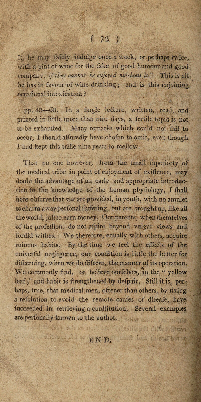 It, he may fafely indulge once a week, or perhaps twice, with a pint of wine for the hike of good humour and good company, if they cannot he enjoyed 'without itC This is all he has in favour of wine-drinking; and is this enjoining occafional intoxication ?. pp. 40—6o„ In a fingle lecture, written, read, and printed in little more than nine days, a fertile topic is not to be exbaufted. Many remarks which could not fail'to occur, I fhould afiuredly have chofen to omit, even though I had kept this trifle nine years to mellow. That no one however, from the final! fuperiorty of the medical tribe in point of enjoyment of exigence, may- doubt the advantage of an early and appropriate introduc¬ tion to the knowledge of the human phyfiology, I fhall here obfervethat twe are provided, in youth, with no amulet to charm away perfonalfuffering, but are brought up, like all the world, juft to earn money. Our parents, when themfelves of the profeflion, do not afpire beyond vulgar views and fordid wifhes. We therefore, equally with others, acquire ruinous habits. By the time we feel the effedis of the univerfal negligence, our condition is little the better for difeerning, when we do difeern, the manner of its operation. We commonly find, or believe ourfelves, in the “ yellow leaf j” and habit is firengthened by defpair. Still it is, per¬ haps, true, that medical men, oftener than others, by fixing a refolution to avoid the remote caufes of difeafe, have fucceeded in retrieving a confiitution. Several examples are perfonally known to the author.