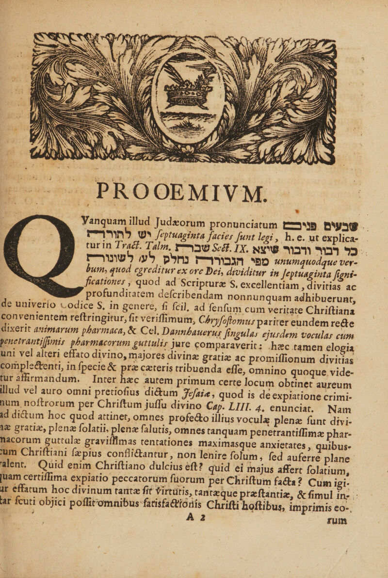 PROOEMIVM. v- φ Vanquam illud Judaeorum pronunciatum יבש® tMft® 1 ' !יעז לתור feptuagiuta faciet funt legi, h. e. ut explica- turm Troa. Tdm. 1—שבו Se a. ix.כל* רבוד ודבור »יצא r-nrwn מפי הגבורר־־י־ז נחלס רע׳ unumquodque ver- bum, ψιοά egreditur ex ore Dei, dividitur in }eptmginta fieni- ficationes, quod ad Scriptura; S. excellentiam, divitias ac , — profunditatem deferibendam nonnunquam adhibuerunt, de utnverio codice S. in genere, fi fcil, ad fenfum cum veritate Chriftiana convenientem reftnngitur, fit veriffimum, Cbryfoftomus pariter eundem rede dlxe״t antflarum pharmaca, it Cei. Dannhaiierut figula, ejurdtm voculas cum fenetrantijjimu pharmacorum guttulis )ure comparaverit :־ hac tamen elogia um vel alteri effato divino, majores divina: gratia; ac promiflionum dividas compledenn mfpe״e&amp; pra:ca:ter1s tribuenda effe, omnino quoque vide- tur affirmandum. Inter h*c autem primum certe locum obtinet aureum illud vel auro omm pretiofius didum JefaU, quod is de expiatione crimi- num noftrorum per Chnftum juffu divino Cap. LIIT. 4. enunciat. Nam ad dictum hoc quod attinet, omnes profedo illius vocul* plente funt divi- 1* gratia;, plena; folatn, plena; falutis, omnes tanquam penerrantiffim* phar- «acorum guttul* graviffimas tentationes maximasque anxietates, quibus- :um Chriltiani iatpius confli dantur, non lenire folurn, fed auferre plane 8 ent' Qld enim Chriftiano dulcius eft? quid ei majus affert folatium, juamcertiffima expiatio peccatorum filorum per Chriftum fada ? Cum igi- ar effatum hoc divinum tanta; fit virtutis, tantatquepratftantia:, ftfimul ia- i tar fcuti objici poffit omnibus farisfadroriis Chrifti hoftibus, imprimis eo-