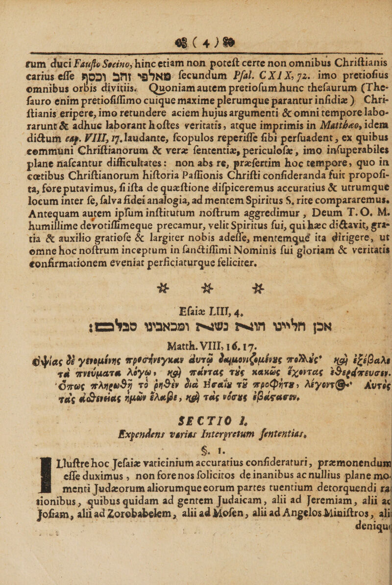 rum duciFaufio Secino, hinc etiam non poteft certe non omnibus Chriftianis carius effe אלפי זהב וכסף© ^ecunc^um ¥[a\> CXlX,yz. imo pretioiius omnibus orbis divitiis. Quoniam autem pretiofum hunc thefaurum (The- fauro enim pretiofiffimo cuique maxime plerumque parantur infidi# ) Chri- ilianis eripere, imo retundere aciem hujus argumenti &amp; omni tempore labo- rarunt &amp; adhuc laboranthoftes veritatis, atque imprimis in Mattfae»idem di&amp;um ea/. VIII} /7. laudante, fcopulos reperiffe fibi perfuadent, ex quibus communi Chriftianorum &amp; ver# fententi#, periculof#, imo infuperabiles plane nafeantur difficultates: non abs re, pr#fertim hoc tempore, quo in coetibus Chriftianorum hiftoria Paffionis Chrifti confideranda fuit propofi- ta, fore putavimus, fi ifla de qu#ilione diipiceremus accuratius 8c utrum que locum inter fe, falva fidei analogia, ad mentem Spiritus S. rite compararemus· Antequam autem ipfum inftitutum noftrum aggredimur , Deum T.O. M. humillime devotiffimeque precamur, velit Spiritus fui, quih#c diftavit, gra« tia &amp; auxilio gratiofe &amp; largiter nobis adene, mentemque9 ita dirigere, ut omne hoc noftrum inceptum in fandiffimi Nominis fui gloriam &amp; veritatis Confirmationem eveniat perficiaturque feliciter. it* #. Efai# LIU, 4. אכן חל^ייסי הו^ה נשזגייז ומכאבינו סבייפשו Matth.VIII, id.17· 4}ψΐας 2i γεημίνης πρ*<?ήνεγκαν άυτω 2*4μοηζ9μίν*ς ποΤΧνς* ץ# εξεβαλε tu' πνεύματα λίγω ־ >&amp;! παντας κακώς έχοντας ε&amp;ε(4πευσεν- ,Οπως πληζ*)&amp;η το ρη&amp;εν Λα HVai* 5ד προφήτη, λεγοντΑυτός τας ά&amp;Ήείας ημών ελαβε, 9$ τας voctts εβάετανεν* SECTIO l Expendens vatias Interpretum fententias* §. f. Lluftrehoc Jefai# vaticinium accuratius confideraturi, prasmonendui» effe duximus , non fore nos folicitos de inanibus ac nullius plane mo* menti Jud#orum aliorumque eorum partes tuentium detorquendi ra tionibus , quibus quidam ad gentem Judaicam, alii ad Jeremiam, alii ac Jofiam, alii ad Zorobabekm, aliiadMofen, aliiad AngeloslUuiftro3, ali; , denique