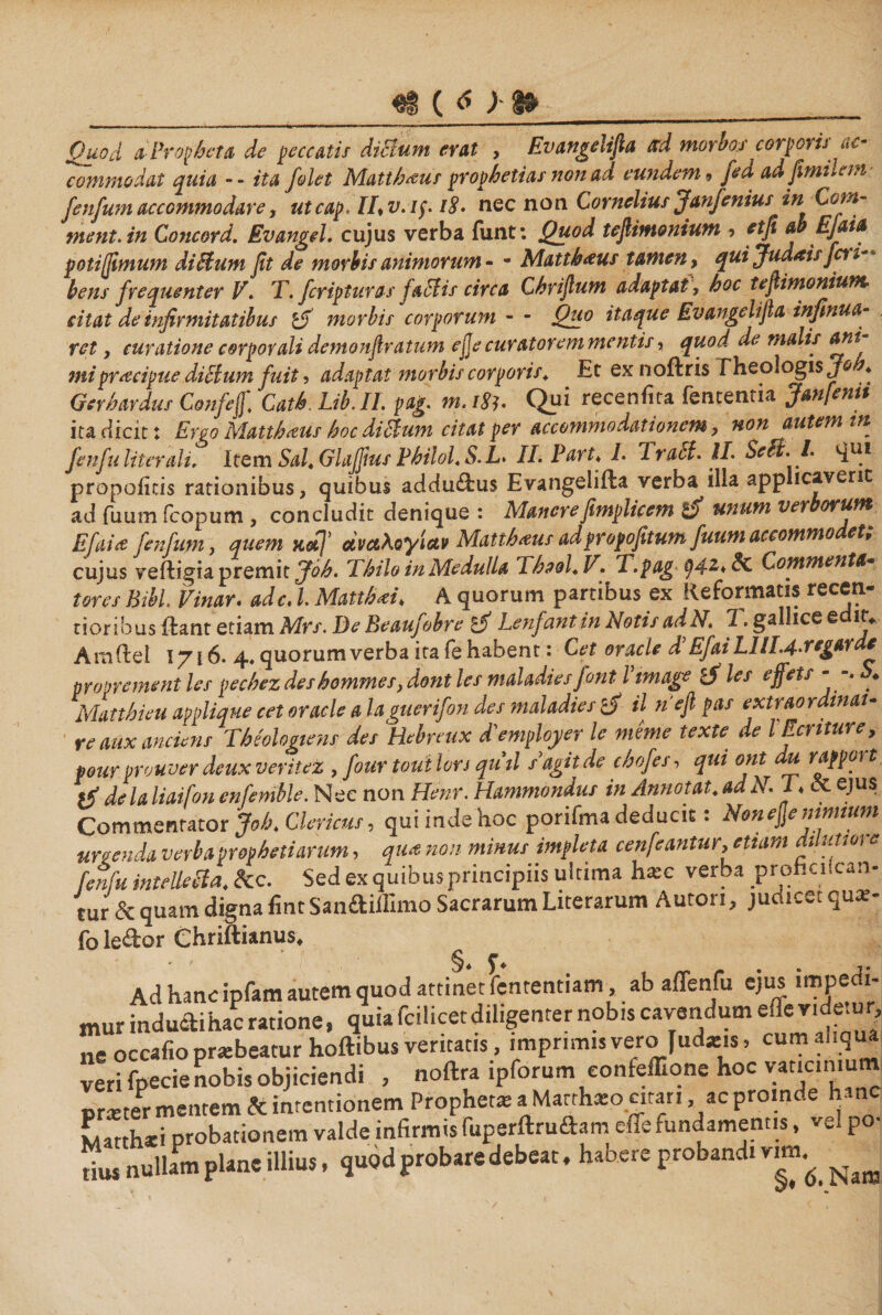 ( <5 ) Quod &amp; Propheta, de peccatis dictum erat > Evangelifia ccd morhoj corpoyis^- commodat quia ■־־ ita folet Matthaeus prophetias non ad eundem 9 fid ad fimtltm fenfwn accommodare, utcap, IL v. /j18 .־· nec non Cornelius Janfenius in Com- ment.in Concord. EvangeL cujus verba funt: Quod tejUmonium ל etfi ab EJaia poti (fimum ditium fit de morbis animorum י־ ־ Matthaeus tamen, quijudaisjcu** bens frequenter V, T. fer ipt uras Jatiis circa Chrifium adaptat, hoc tefiimonium■ citat de infirmitatibus 1$ morbis corporum ־ ־ Quo itaque Ev angeli fi a infinua· ret, curatione corporali demonfiratum ejje curatorem mentis, quod de malis ani^ mi praecipue diclum fuit ל adaptat morbis corporis. Et ex noftris Theologis Gerhardus Confeff. Cath.Lib.il. pag. m.18h Qu* receniita fententia Janfenit ita dicit: Ergo Matth^us hoc ditium citat per accommodationem , non autem in fenfu liter ali. Item Sal. Glajfius Philol. S. L. ILPart. I. Trati. IL Seti. L propoiicis rationibus, quibus addu&amp;us Evangeliita verba iila app !cavent ad fuum (copum , concludit denique : ManerefimpUcem unum ver orum Efaitf fenfwn, quem naj’ αναλογίαν Matthaeus adpropofitum fuumaccommo et, cujus veftigia premit Joh. Thilo in Medulla Ihaol.V. T.pag 942♦ &amp; Commenta· tores Bibi Vinar. adc. l Matthaei. A quorum partibus ex Reformatis recen- tioribus itant etiam Mrs. De Beaufobre £jf Lenfantin NotisadN. 7«gallice e 1t♦ Amftel 1716. 4.quorumverbaitafehabent: Cet oracle A EfaiLlllA-regarde pr ()prement les pechez deshommes, dont les maladies font l tmage les ejfets “־* ♦ Matthieu applique cet oracle a laguerifon des maladies rdf il nefi pas extraordinat- re aux ancicns Theologum des Hebreux ddemployer le mime texte de lEcnturey pour prouver deux ver itet, four toui lors qutl sagit de chofes, qui ont au rappoy t %$ de la liaifon enfenible. Nec non Henr. Hammondus in Annotat, ad N. 1. et ejus Commentator Joh. Clericus, qui inde hoc porifma deducit: Non ejje mnmm nuenda verba prophetiarum, qua non minus impleta cenfeantur־> etiam dilutm e fen fu intelletia. &amp;c. Sed ex quibus principiis ultima hxc verba prohaican- tur &amp; quam digna fint San&amp;iflimo Sacrarum Literarum Auton, judicet qux- fo le&amp;or Chriftianus. Ad hanc ipfam autem quod attinet fententiatn, ab affenfu ejus impedi- mur indu&amp;ihac ratione, quia fcilicetdiligenrer nobis cavendum ede videiur, ne occafio pra:beatur hoflibus veritatis, imprimis vero fud*1s, cum aliqua veri fpecie nobis objiciendi , noftra ipforum eonfcffione hoc vaticinium Br*ter mentem &amp; intentionem Propheta־ a Marthaio citari ,ac proinde hanc Matthaei probationem valde infirmis ruperftruftam effe fundamentis, vel po■ tius nullam plane illius, quod probare debeat, habere probandi vim