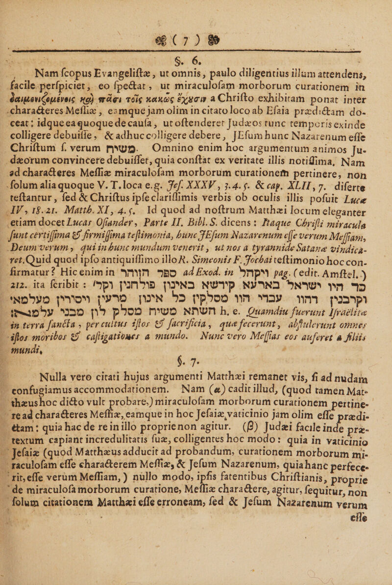 €8(7)8» \ §.6. Nam fcopus Evangeliffoe , ut omnis , paulo diligentius illum attendens* facile perfpiciet, eo fpedar, ut miraculofam morborum curationem in $αιμβνιζ6μίν6ις vraw τοΊς κακώς εχασιν aChriilo exhibitam ponat inter charaderes Mefliie, eamquejamolim in citato loco ab Efaia prasdidam do- ceat ; idqueeaquoquedecauia, utoflenderer Judasps runc temporis exinde colligere debuifie, &amp; adhuc colligere debere , JJGfumhunc Nazarenum efle Chriflum f. verum PPWS- Omnino enim hoc argumentum animos Ju- dasorum convincere debuiffer, quia conflat ex veritate illis notiiEma. Nam ad charaderes Meili^e miraculofam morborum curationem pertinere, non folum alia quoque V. T. loca e. g. Jef XXX F, ?. 4· f &amp; cap. XUI, 7. di ferte reflantur, fed&amp;Chriflusipfeclariilimis verbis ob oculis illis pofuit Luca IV, 18.■21. Mattb.XI, 4. y. Id quod ad noflrum «Matthasi locum eleganter etiam docet Lucae Qfimdcr, Parte //. Bibi. S. dicens: Itaque Cbrifi miracula funt certijfima £iffirmijfima tejlimonia, huncJEfum Nazarenum efje verum Me [fianu Deum verum ל qui in hunc mundum venerit, ut nos a tyrannide Satana vindica- m.Quid quod ipfo antiquiilimo 1110Λ. SimeonisF. Jochai teilimoniohoccon- firmatur? Hic enim in ס^ד הזוהר adExod.in ויקהל pag. (edit. Amilel. ) 2η. ita lcribir: 'בר היו ישראלי בארעא קירעזא באינון פולחנין וקר וקרבנין רהוו עברי חוו מסלקין כל אי־נון סרעין ויסירין מעלמא· השתא משיח מסלק לון מבני עלטג»-ן: h. e. Quamdiu fuerunt Ijnielita in terra f anci a ל per cultus ijlos £jf facrificia, qua fecerunt, ab fiderunt omnes ifios moribos cafiigatiomes a mundo. Nunc vero Me fias eos auferet λ filiis mundis $. 7· Nulla vero citati hujus argumenti Matrhafi remanet vis, ii ad nudam confugiamus accommodationem. Nam (λ) cadit illud, (quod tamenMat* thieushoc dido vult probare,) miraculofam morborum curationem pertine« re ad charaderes Meflia?,.eamque in hoc Jefaia^aticinio jamolim efle praedi« ttam: quia hac de re in illo proprie non agitur, (β) Judsei facileinde prse- textum capiant incredulitatis fux, colligentes hoc modo : quia in vaticinio Jefaias (quod Mattha״us adducit ad probandum, curationem morborum mi- raculofam efle charaderem Mefita?, &amp; Jefum Nazarenum, quia hanc perfece* rit,efle verum Mefliam,) nullo modo, ipfis latentibus Chriflianis, proprie de miraculofamorborum curatione, Meffias charadere, agitur, fequitur, non folum citationem Matth«! efle erroneam? fed &amp; Jefum Nazarenum verum efle