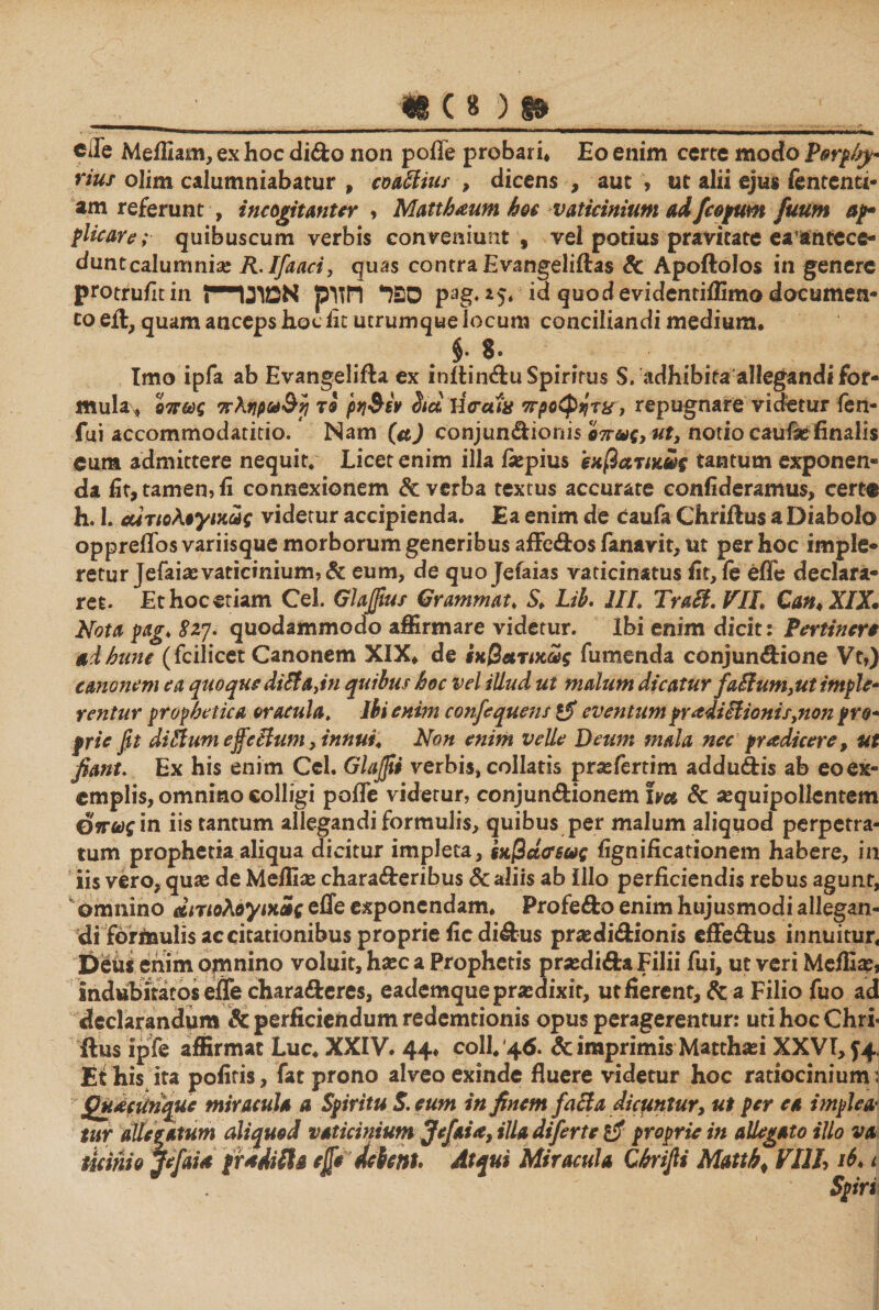 cie Meifiam, ex hoc dido non poile probari♦ Eo enim certe modo P0rp/sy* rius olim calumniabatur , coatiius , dicens , aut > ut alii ejus fententi- am referunt , incogitanter י Matthaum hoc vaticinium aifcopum fuum ap· plicare; quibuscum verbis conveniunt , vel potius pravitate ea^ntece- duntcalumni« R.Ifaaci, quas contra Evangeliftas Sc Apoftolos in genere protruiltin !-ספד חזוק אמונד pag.i5. id quodevidentiffimo documen״ coeft, quam anceps hoc iit utrumque locum conciliandi medium· ־8 .$ Imo ipfa ab Evangelifta ex initindu Spiritus S. adhibita allegandi for- mula* όπως πληρω&γ} 79 ρη$6ν Sid ϊί<ταΐ8 προφήτη, repugnare videtur fen- fui accommodatitio. Nam (a) conjundionis όπως, ut, notio caufiefinalis eum admittere nequit. Licet enim illa fiepius εχβατίκϋς tantum exponen- da fit, tamen, fi connexionem & verba textus accurare confideramus, certe h. I. α4τιολ9γικύίς videtur accipienda. Ea enim de Caufa Chriftus a Diabolo oppreffos variisque morborum generibus affedos ianavit, ut per hoc imple· retur Jefai« vaticinium, & eum, de quo Jeiaias vaticinatus fit, 16 effe declara- ret. Et hoc etiam Cei. Glafiius Granimat, S. Lih. III. Trati.VIL Can* XIX. Nota pag, 82j. quodammodo affirmare videtur. Ibi enim dicit: Pertinere aIhune (fcilicet Canonem XIX♦ de ίκβατικως fumenda conjundione Vt») canonem ea quoque ditiadn quibus hoc vel illud ut malum dicatur fatium3ut imple* rentur prophetica oracula. Ibi enim confequens eventum praditiionis3non pro* prie fit ditium ejfctium, innui. Non enim velle Deum mala nec prodicere, ut fiant. Ex his enim Ccl. Glajfii verbis, collaris pr«fertim addudis ab eoex- emplis, omnino colligi pafle videtur, conjundionem ha Sc «quipolientem Οπως in iis tantum allegandi formulis, quibus per malum aliquod perpetra- tum prophetia aliqua dicitur impleta, ixj3ασ6ως fignificationem habere, in iis vero, quas de Melli« charaderibus & aliis ab illo perficiendis rebus agunt, omnino dmoKoyiuii effe exponendam. Profedo enim hujusmodi allegan- di forinulis ac citationibus proprie ficdidus prasdidionis effedus innuitur. Deus enim opinino voluit, hasc a Prophetis prasdida Filii fui, ut veri Melli«, indubitatos effe charaderes, eademquepr«dixit, ut fierent, & a Filio fuo ad declarandum & perficiendum redemtionis opus peragerentur: uti hoc ChrF ftus ipfe affirmat Luc. XXIV. 44. coli. 46. & imprimis Matth«i XXVI, J4, Et his ita poliris, fat prono alveo exinde fluere videtur hoc ratiocinium; Qudcitnque miracula a Spiritu S. eum in finem fatia dicuntur, ut per ea implea־ tur dilatatum aliquod vaticinium Jefaia,iIUdifertetf proprie in allegato illo va licinio jefai* proditia φ debent. Atqui Miracula thrifii Mattbי Vllh t Spiri