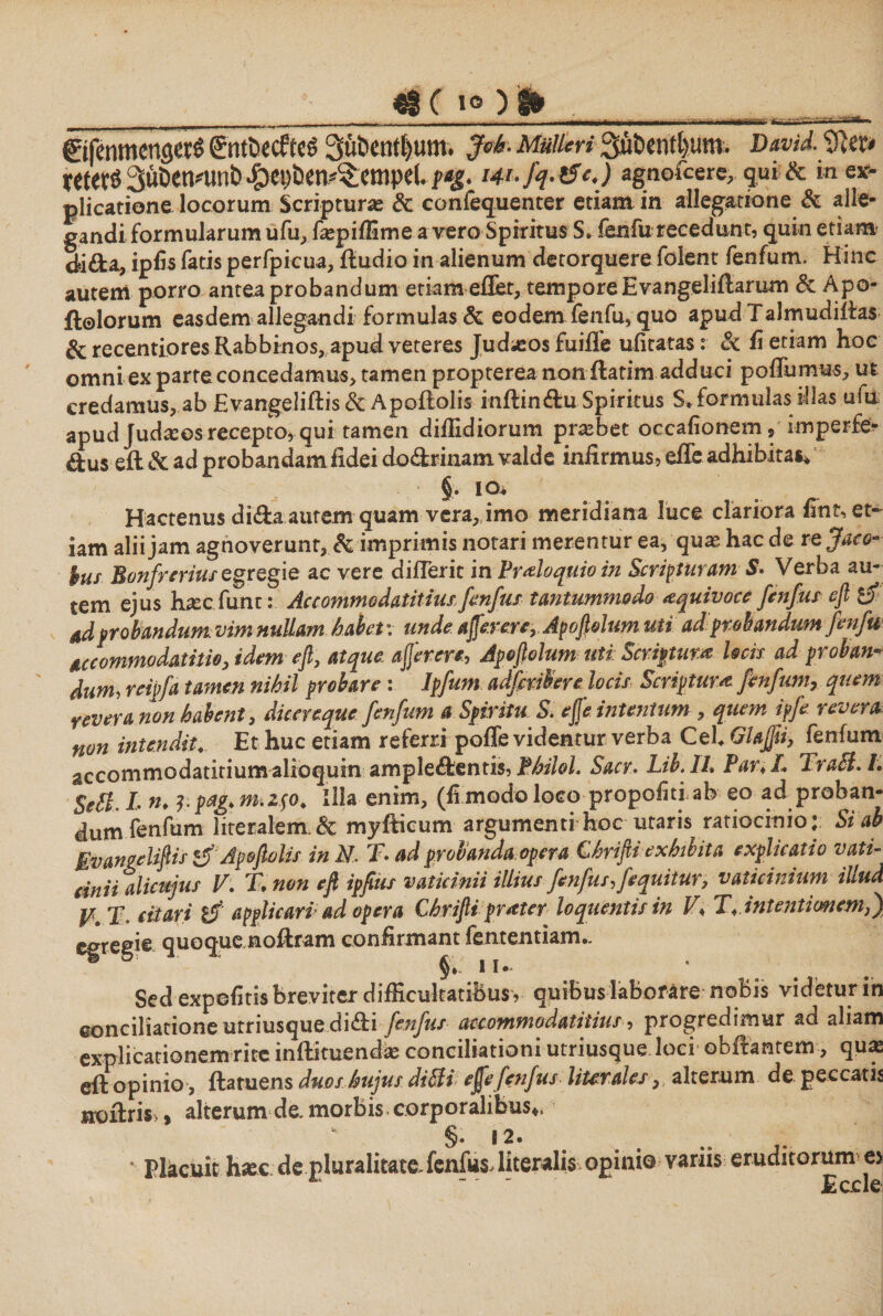 **ιιϊΙΓΤ־ _ $§ c 1q כ ϋ» ©fenmencjerS gntfiicfrci 3ut>enil)um. .JW· Mulieri Suberit&amp;um. David.fflw retete 3u&amp;enmnb^ben^empe(. /4*./ין £J>J agnofcere, qui &amp; m-e*· plicatione locorum Scriptura; &amp; confequenter etiam in allegatione &amp; alie- gandi formularum ufu, faspiffime a vero Spiritus S. fenfu recedunt, quin etiam dd&amp;a, ipfis fatis perfpicua, iludio in alienum detorquere folent fenfum. Hinc autem porro antea probandum etiam effiet, tempore Evangeliftarum &amp;. Apo- ftolorum easdem allegandi formulas &amp; eodem fenfu, quo apud Talmudiifas &amp; recentioresRabbinos, apud veteres Judasosfuiffe ufitatas: &amp; ii etiam hoc omni ex parte concedamus, tamen propterea non ftatim adduci poilumus, ut credamus, ab Evangeliftis Sc Apoffiolis inftindu Spiritus S. formulas illas ufu: apudJudasesrecepto,qui tamen diilidiorum probet occafionem, imperfe- dus eil &amp; ad probandam fidei do&amp;rinam valde infirmus, effe adhibitas* §. io. Hactenus dida autem quam vera, imo meridiana luce clariora fintset- iam alii jam agnoverunt, &amp; imprimis notari merentur ea, quas hac de rejaeo- ius Bonfrerius egregie ac vere diffierit in Proloquio in Scripturam S. Verba au- tem ejus hiccfum: Accommodatitiusfenfus tantummodo <equivoce fenfus efi &amp; 4dprobandum vim nullam habet: unde aj[erere,Apofiolum uti ad:probandum fenfu &amp;ccommvdatitio3 idem efi, atque aflerere, Apoftolumuti: Scriptum locis ad prohan׳־■ dum, reipfa tamen nihil probare : Ipfum adfmbere. locis Scriptura fenfum, quem yevera non habent, dicereque fenfum a Spiritu S. ejje intentum , quem ipfe revera non intendit. Et huc etiam referri poffe videntur verba Cei Glaffti, fenfum accommodatitium alioquin ampledentis, Philol. Sacr. Lib.Ih Par* I. Trabi. L Sebi, L n. ?.pag*m.z$o. Illa enim, (ftmodo Iogg propofitiab eo ad proban- dum fenfum literalem.&amp; myffiicum argumenti hoc utaris ratiocinio: Si ab Evangeliftis &amp; Apoftolis in N, T ad probanda opera Ghrifti exhibita explicatio vati- dnii alicujus V: T.non efi ipfius vaticinii illius fenfur, fequitur, vaticinium illud u X. citari t$’ applicari'ad opera Chrifti pratey loquentisin V* T* intentionem fi) egregie quoque noftram confirmant fententiam.. Sed expolitis breviter difficultatibus, quibus laborare noBis videtur in conciliatione utriusque didi fenfus accommodatiiius, progredimur ad aliam explicationem rite inffikuendas conciliationi utriusque loci obffiantem, quas eft opinio , ftaruens duos hujus dibli ejfefenfus liurales, alterum de peccans noilris,, alterum de. morbis corporalibus*. §. Ϊ2. * Placuit hiec de pluralitate fenfus, literalis opinio variis eruditorum cy ־ ' Eccle