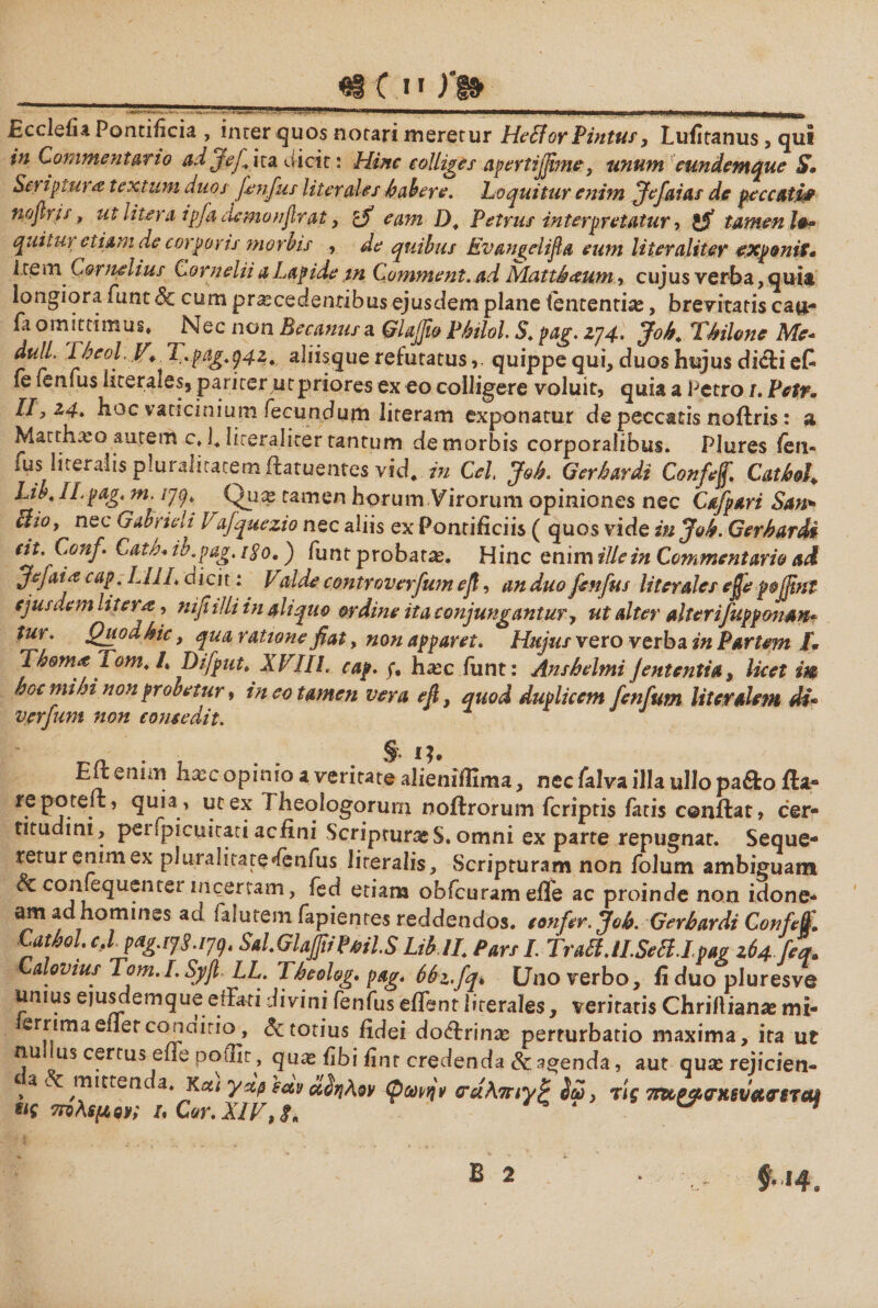 «i C π Ρβ» £ccleiia Pontificia , inter quos notari meretur HefiorPintus y Lufitanus , qui in Commentario ad Jef ita dicit: Hinc colliges apertiffime, unum cundemque S· Scriptura textum duos fenfus literales b ab ere. Loquitur enim ffe fatas de peccatifi noftris, ut litera ipfa ciemonflrat, cfi eam D, Petrus interpretatur ■> 1$ tamen 10* quitur etiam de corporis morbis , de quibus Evangelifa eum liter aliter exponit· i te m Cornelius Cornelii a Lapide in Comment. ad Matt&amp;ctum, cujus verba, quia longiora funt 3c cum procedentibus ejusdem plane fententio, brevitatis cau- Pt omittimus. Nec non Becanusa Qlaffio Philol. 5. pag. zy4> 3°^* Chilone Me* dbeol. P'.. T.pagtg4z. aliisque refutatusquippe qui, duos hujus dicli eC ie fenfus iitera1es5 pariter utpriores ex eo colligere voluit, quia a Petro 1. Petr. 11,14. hoc vaticinium fecundum literam exponatur de peccatis noftris: a Matthoo autem c. b Hceralicer tantum de morbis corporalibus. Plures fen- fus literaiis pluralitatem ftatuentes vid. in Cei Joh. Qerhardi Confef Cathl Lib, Il.pagm. /79. ^ Quo tamen horum Virorum opiniones nec Cafpari San* clioy nec Gabrieli 1'ajquezio nec aliis ex Pontificiis ( quos vide in Joh. Gerhardi cit. Conf Cath·. ib״pag. 1$0.j funt probaro. Hinc enim ille in Commentario ai Jefaijt cap;LllL dicit: Valde controverfum efi, an duo fenfus literales effeροβηΐ ejusdem htera, nifiilli in aliquo ordine ita conjungantur, ut alter alterifuppman״ tui. Quod hic, qua ratione fiat, non apparet. Hujus vero verba in Partem 1· Thomt Tom. /. Difput. XVIIL cap. f, hoc funt: Anshelmi je utenti a, licet im hoc mihi nonprobetur, ineo tamen vera efi, quod duplicem fenfum literalem di· vjerfum non comedit. § 1?. Eft enim hoc opinio a veritate aiieniffima, nec falva illa ullo pa&amp;o fta- repoteft? quia י ut ex Theologorum noftrorum fcriptis fatis conftat, cer- titudini, peupicuitati acfini ScripturoS. omni ex parte repugnat. Seque- returenimex piuralkatedenfus literaiis. Scripturam non folum ambiguam &amp;confequentei incertam, fed etiam obfcuramefle ac proinde non idone- am ad homines ad faluremfapientee reddendos, confer. Joh. Gerhardi Conf e f CathoL cj pag.1y3.1yg* SalGlapPtil.S Lib lL Pars I. TratUl.SeB.Ipag 264 feq. Calovius Tom.I.Syfl LL. Theolog. pag* 66z.fq> Uno verbo, fi duo pluresve unius ejulem que effati divini fenfus edent literales, veritatis Chrilliano mi- ernma eilerco na irio , Sc totius fidei doftrino perturbatio maxima, ita ut nu us certus effe poffir, quo fibi fint credenda &amp; acenda, aut quo rejiciet1- a, l mittenc a. Kat ystp cav ctdijAov (pconjv 0ru\7nyP ίω, τίς Ttuearxeva&amp;STciii m 7nλερόν; u Cor. XIV,8* f*«4.