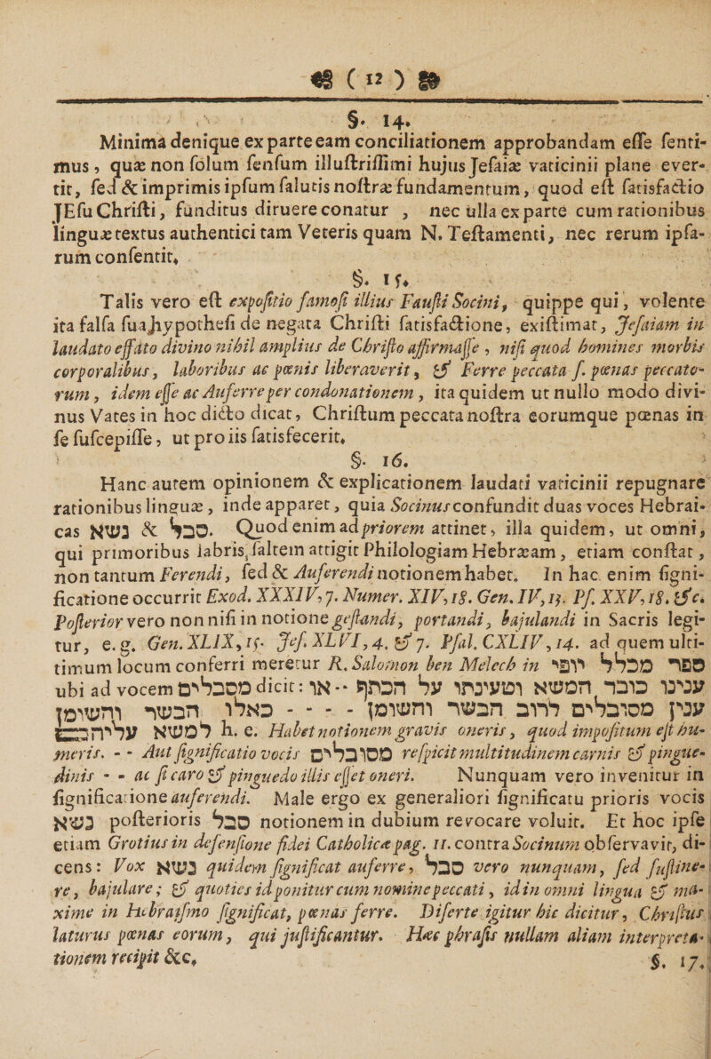 4s c»׳y. 1» .*14 ־§ 0 Minima denique ex parte eam conciliationem approbandam efle fenti- mus ל qu^nonfolum fenfum ili u it r i ili mi hujus Jefaias vaticinii piane ever- tit, fed &amp; imprimis ipfumfalutisnoitr# fundamentum, quod eft fatisfadio JEfuChriiti, funditus diruere conatur נ nec ulla exparte cum rationibus linguje textus authentici tam Veteris quam N» Teitamenci, nec rerum ipfa» rum confentit♦ §. if. Talis vero eit expofitio famofi illius F&amp;ufiiSocini, quippe qui, volente ita falfa fuajiypothefi de negata Chriiti fatisfadione, exiitimat, Jefaiam in laudato effato divino nihil amplius de Chrifio affirmajfe , nifi quod homines morbis corporalibus, laboribus ac poenis liberaverit, Ferre peccata f. poenas peccato- rum, idem ejje ac Auferre per condonationem , ita quidem ut nullo modo divi״ nus Vates in hoc dido dicat, Chriitum peccatanoitra eorumque pamas in fe fufcepiffe, ut pro iis fatisfecerit. §· 16. Hanc autem opinionem Sc explicationem laudati vaticinii repugnare rationibus linguas, inde apparet, quia Socinus confundit duas voces Hebrai* cas סבל* &amp; נעזא. Quod enim ad priorem attinet, illa quidem, ut omni, qui primoribus labris, faltem attigit Philologiam Hebrasam, etiam condat, non tantum Ferendi, fed &amp; Auferendi notionem׳habet. In hac enim ligni- ficatione occurrit Exod. XXXIF, 7. Numer, XIV, 18. Gen. IV, 1y. Pf. XXV8/ ר. ific. pofierior vero non nili in notione gejhndi, portandi, bajulandi in Sacris legi- tur, e. g. Gen. XL1X> 1y Jef XLVI,4, G) 7. PfaL CXLIV 14 ר. adquemuiti- timum locum conferri meretur R. Salomon ben Melech in ספר* מכלל יובי ubi ad vocem מסבליםdicit:עניינו כובד המשא וטעינתו על הכתף ·-או ענין מסובלים לרוב הבשר והטומן - ־ ־ - כאלו הבעיר והעזומן למשא עריה בבז h. e. Habet notionem gravis oneris, quod impofitum ejt hu- meris. -־ Aut fignificatio vocis מסובליס refpicit multitudinem carnis £ff pingue- Mnis - - ac fi caro pinguedo illis ejjetoneri. Nunquam vero invenitur in fignifLcrionQ auferendi. Male ergo ex generaliori hgniiicatu prioris vocis נע>א pofterioris סבל notionem in dubium relocare voluit. Et hoc ipfe etiam Grotiusin defenfione fidei Catholica pag. u. contraSocinum obiervavir, di- cens: Vox נעז א quidem fignificat auferre, סבל vero nunquam, fed fujline- re ן bajulare; quoties idponitur cum nominepeccati, id in omni lingua m$- xime in hebtratfno fignificat, pes nas ferre. Biferte igitur hic dicitur, Chnfius laturus poenas eorum, qui jufificantur. H#c phrafis nullam aliam interpreta· tiontm recipit S. i 7.