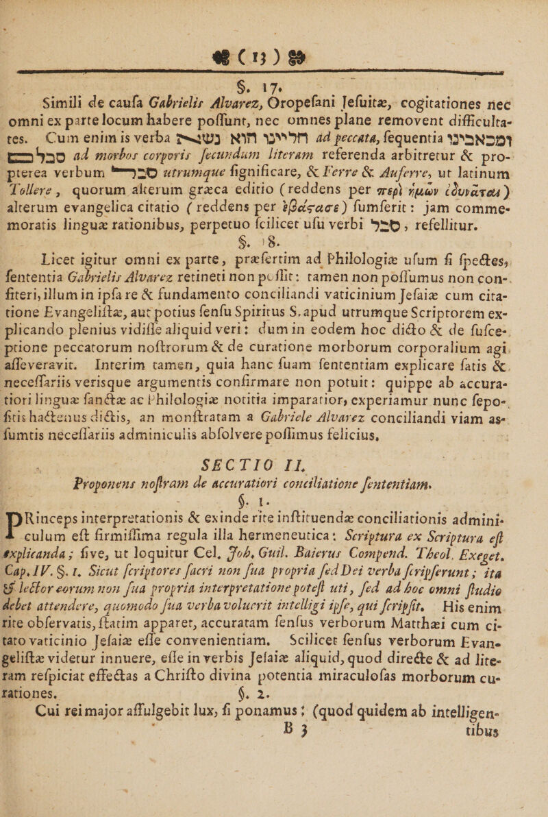 §. >7· Simili de caufa Gabrielir Alvarez, Oropefani Jeiuitse, cogitationes nec omni ex parte locum habere poliunt, nec omnes plane removent difficulra- te s. Cum enim is verba חל יינו הוא ad peccata, fequentia 1מכאבינו tZD^O a,d morbos corporis fecundum literam referenda arbitretur &: pro- pterea verbum 1■סבר״י utrumque fignificare, & Ferre & Auferre, ur latinum Tollere, quorum alterum grasca editio (reddens per περ\ γμωv lIvvclicsu) alterum evangelica citatio ( reddens per 8βά?ασε) fumferit: jam comme- moratis linguas rationibus, perpetuo fcilicet ufu verbi , refellitur. §. !8. Licet igitur omni ex parte, pneiertim ad Philologia ufum fi fpe&es* fententia Gabrielis Alvarez retineti non pellit: tamen non poilumus non ςοη- fiteri, ilium in ipia re & fundamento conciliandi vaticinium jefaias cum cita- tione Evangeliihe, aut potius fenfu Spiritus S,apud urrumque Scriptorem ex- plicando plenius vidiiie aliquid veri: dum in eodem hoc diffo & de fufee- ptione peccatorum noftrorum & de curatione morborum corporalium agi affeveravit. Interim tamen, quia hanc fuam fententiam explicare fatis & neceffariis verisque argumentis confirmare non potuit: quippe ab accura- tiori lingua: fansfias ac Philologias notitia imparatior, experiamur nunc fepo- fitis ha&enus di&is, an monflratam a Gabriele Alvarez conciliandi viam as- fumtis neceffariis adminiculis abfolverepollimus felicius. SECTIO II Proponens nofram de accuratiori conciliatione fententiamי §. i. PRinceps interpretationis St exinde rite inffituenda: conciliationis admini- culum eff firmifiirna regula illa hermeneuticaי Scriptura ex Scriptura eft explicanda; five, ut loquitur Cei. ffob* Guil. Baierus Compend. Tbeol Exeget> Cap.IV. §. /. Sicut feriptores facri non fua propria fedDei verba ftripferunt; ita if' lector eorum non fua propria interpretationepotefi uti, fed ad hoc omni fludio debet attendere, quomodo fua verba voluerit intelligi ipfe, qui fcripfit. His enim rite obfervatis, ftatim apparet, accuratam fenfus verborum Matrhafi cum ci- taro vaticinio Jefaia? effe convenientiam. Scilicet fenfus verborum Evan- gelifbe videtur innuere, efie in verbis Jeiaias aliquid, quod direfte & ad lite- ram refpiciat effe&as a Chrift o divina potentia miraculofas morborum cu- rationes. §. 2. Cui rei major affulgebit lux, fi ponamus; (quod quidem ab intelligen«