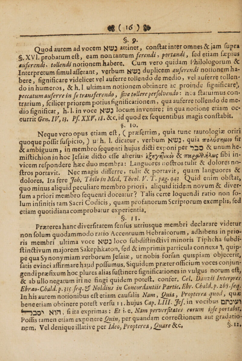 יי «§ ( §· 9· Quod autem ad vocem נשא attinet, conftat inter omnes &amp; jam Cupra § XVI probatum eft, eam non tantum ferendi, portandi, fed etiam f*pms auferendi י tollendi notionem habere. Cum vero quidam Philologorum &amp; Interpretum fimul afferant, verbum נשא duplicem auferendi nationem ha- here, ii״nificare videlicet vel auferre tollendo de medio, vel auferre toilen־ do in humeros, &amp;h.l ultimam notionem obtinere ac proinde iigmficarej, peccatum auferre in fe transferendo, five fallere pcrfolvendo·.^ n. s ftaiuimuscon· trarium, fcilicet priorem potius fignificationem, qua auferre tollendo t e me- diofignificat, h.l.invoee 3שא locum invenire; in qua notione etiam oc- currit Gen, IV, ih P/ XXV, 12. &amp;c. id quod ex fequentibus magis coaftabir. IO. Neque vero opus etiam eft, ( praffertim, quia tunc raurologi'* oriri quoquepoilitfufpicio, ) urh* 1. dicatur י verbum לנשא quia 7roAvsrt1(1>Gy fir &amp; ambiguum, in membro fequenti hujus didi exponi per סבר &amp;unumhe- miftichioninhoc fefaias dido effe alterius Tibi in- vicem refpondere ha:cduo membra: Languores nofttos tulit &amp; doloresno- ftros portavit» Nec magis differre, tulit &amp; portavit, quam languores <§c dolores« Ita fere jfob* 1 hilo in Med* 7heol. V. 7. pa$Q q47 Quid enim obftat, quominus aliquid peculiare membro priori, aliquid itidem novum &amp; diver- fumapriori membro fequenti doceatur? Talis certe loquendi ratio non fo- lum infinitis tam Sacri Codicis, quam profanorum Scriptorum exemplis, fed etiam quotidianacomprobacur experientia. §. i ϊ. / Prietereahancdiverfitatem fenfus utriusque membri declarare videtur non folum quodammodo ratio Accentuum Hebraicorum, adhibens in pnq- ris membri ultima voce נשא loco fubdiftindivi minoris Tiphcha fubdi- ftindivum majorem Sakephkaton,fed &amp; imprimis particula connexa \ qu!p- pe qua Synonymiam verborum Jefaia:, ut nobis forfan quispiam objecerit. Fatis evinci affirmare haud ppffumus. Siquidem praeter officium voces conjun- gendi praefixum hoc plures alias fuftinere fignificationes in vulgus notum eit, ab ullo negatum iri ne fingi quidem poteft. confer. CeL DHnzii Interpres Ebrao-Cbald.p.wJeq^ Noldius in Concordamus Partic, Ebr. C6ald.p.26$.feq. Ia his autem notionibus eft etiam caufalis Nam, Quia, Propterva quod, qua: beneeriam obtinere poteft verfu ! !.hujus Cap, LIIL jfef/m vocibus לעינחם 41י ולוא יסבר fi ita exprimas: Et !·e. Nam perverfit&amp;tes eorum ipje portavit* Poffis tamen etiam exponere Quin, per quandam corredionem aut grac atio* nem, Vel denique illative per Ideo, Propterva, Quare &amp;c# §״