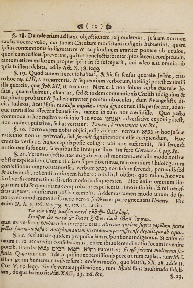 §» 18· Deinde etiam ad hanc objectionem relpondemus, fefaiam non tam caufas docere vetie, cur judaii Chriftum modis tam indignis habuerint; quam lphus contemtionis indignitatem &amp; turpitudinem graviter ponere ob oculos quo eum fcilicetipreverinr, qui tot benefaftis fe inter ipfos feceris confpicuum tantum etiam malorum propter ipfos in fe fufceperit, cui adeo alia omnia ab lpbs hiillenf debita. adde A&amp;.X, jg. feqq, §.19. Quod autem ita res fe habeat, &amp; hic fit fenfus querel* Jefai*, cita- tohoc cap. LII/,1. occurrentis, &amp; fequentium verborum,intelIigi poteftexfimill illa querela, qu* Joh. XII, 1), occurrit. Namc. 1. non folum verba querel* Te- iai*, quam diximus, citantur, fed &amp; iisdem contemtionis Chrifti indignitas&amp; turpirudo probatur &amp; Judxis graviter ponitur ob oculos, dum Evangelifta di- cit, Jud*os , licet fEfus rairdtfa σημπα., tanta figna coram illis perfecerit, adeo- que tantis illos affecerit beneficiis, tamen in eum non credidifTe. Quo pafto commodem hoc noftro vaticinio ו in voce ואנחנו adverfative exponi poteft, non nude copulative, fed ut vertatur: Tamen, Veruntamen nes &amp;c. io. Porro autem nobis objici poffe videtur, verbum נשא in hoc lefaia» vaticinio non in auferendi, led ferendi fignificatione effe accipiendum Hoc enim ex verfu , a. hujus capitis pofTe colligi: ubi non auferendi, fed ferendi notionem fu (tineat, .arentibus fic Interpretibus, ira fere Clotziu/ c, l, pag. go. ha*'2 t;Verumohje£iio k*c exigui certe eft momenti,nec ullo modo‘rioftr* ebitat explicanoni.Cum enim jam fupra dixerimus,rem omnium Philologorum confdlione comprobatam effe, verbum נשא non folum ferendi, portandi,fed . auferendi, tollendi notionem habere; nihil h.J. obftat, quo minus h*cvox mdiverfiscommatibus diverfomodofenfuqueextet. Hoc enim omnium lin- guarum ulu &amp; quotidiana comprobatur experientia, imo infinitis,'fi rei necef* iitasurgerer, confirmaripoffer exemplis. Addemus tamen modo unum de fv- nonymo quodammodo G1*co verbo jOaAwex patregrateitatis Homere. Hic enim 1Λ. λ. v. 108,loq. pag. m. ]6ך. ira canit: Tc!׳ μεν υπεο μαζοίο κατα βάλε h%u AvtiQgv αυ 7mga 8ς sKctae 6/κ$ ίβαλ’ 1ί7Γ7τύύν4 ' ·'*τ׳״ ‘*'^^vnmiiiutimjuxwaiiremperciijjiTenpe depulitque ab equis. 22. Sedne hac quidem propofirajam refponfioneindigemus. Si enim ci- tatumi/ iz accuratius confici era mus, etiam ibi auferendi notio Jocum invenire poteft ,fi verba והיא הס א רבים נשא ira verras: Et ipftpeccata multorum fu« quidem, fi de acquifirione remiflionis peccatorum capias, tum*il4^ tt unr genus humanum univerfum : eodem modo, quo Mattfy XX, 2g ad de IJ ״°r'Y’19 ™־מ ^deveni* applicatione, tum Multi funt multitudo fideli-' «m, de qua fermo fit Pfiti. XXII, 2). 26, &amp;c, ״