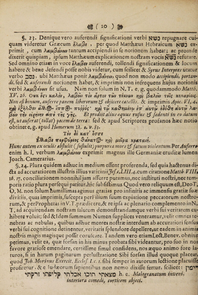 §. 2 9· Denique vero auferendi figmficationi verbi repugnare cui- quam videretur Gr#cum ελαβε , per quod Matthaeus Hebraicum ex« primit , cum λαμβοίν$4ν tantum accipiendi in fe notionem habeat; ac proinde dixerit quispiam, ipfum Matthasumexplicationem noitram vocis 3עזא refutare. Sed omnino etiam in voce lA&amp;jSsy auferendi, tollendi fignificationem &amp; locum habere &amp; bene defendi poife nobis videtur, cum fcilicet &amp; Syrus Interpres utatur verbo 3סב> ubi Matth#us ponit λαμβάν&amp;ν, quod non modo accipiendi, portan* di, fed &amp; auferendi notionem habet, &amp; imprimis non infrequens hujus notionis verbi λ&amp;μβdvftv fit ufus. Nam non foium in N#T. e. g. quodammodoMatth, XV, 16. Ov« iVi καλόν, λαβών τον άρτον των τέκνων ^ βαλών τοίς κυναρίοις- Non efi bonum, auferre panem liberorum ro objicere catellis. &amp; imprimis Apoc. VI, 4. 6£ηλ$εν Ϊ7τ7τ®^ πνρρίς* τω κα&amp;ημενω Ιπ άυτω slo&amp;r, άυτω λα* βών την ώξηνην άττο της γης, Et prodiit alius equus rufus fedenti in eo datum eji,ut auferat (tollat) pacem de terra: fed &amp; apud Scriptores profanos h#c notio obtinete♦ g, apud Homerum 1A. 6. ש. Sb 4י '5 ' ״׳ ׳ v Ίον es κατ οσσε ίλΚαβ( ττορφνρίος &amp;dvc&amp;7@^ *&amp;) μοίρα κρ&amp;ταιη* Hunc autem ex oculis abjlulit (fuflulit) purpurea mors fatum vi0lentum. Vtt Auferre enim h. 1. verbum λαμβώ/πν exprimit magnus ille Germania erudita lumen Joach. Camerarius. §.24. Plura quidem adhuc in medium effient proferenda, fed quia ha&amp;enus di- &amp;a ad accuratiorem illuftris illius ymciniiJefc,LIlI4.cum cirationeAfe?^ VIII9 16. /7. conciliationem nonnihiljam afferre putamus,nec inftituti noftri,nec tem- poris ratio plura perfequi patitur,hic fubfiftimus Quod vero reliquum efi,DeoT* Ο. M. non foium humillimas agimus gratias pro infinitis ac immenfis grati# fu# divitiis, quas imprimis,fufceptaperFilium fuum expiatione peccatorum noftro״־ rum,&amp; perProphetas in V.T.pr#dicere,&amp; reipfa ac plenario complemento inN.- T.ad acquirendam noftram falutem demonilrandamque verbi fui veritarem ex- hibere voluit; fed&amp;ldem fummum Numen fupplices veneramur,velir omnes te״ nebras ac nebulas, quibus adhuc mentes noiir# interdum ab accuratiori fenfus verbi fui cognitione derinentur,veritaris fplendoredepellere>uteadem in animis npftris magis magisque poillt coruicare. Tandem vero etiamLe&amp;.Benev. obnixe petimus, velit ea, qu# forfan in his minus probata fibi videantur, pro fuo in nos favore gratiofe emendare, certifiime fimul confidens, nos #quo animo fore la״ turos, fi in harum paginarum perhiftratione Sibi forfan illud quoque placear, quod Joh. Marinus Exercit. Ecclef I c.ן. fibi femper in autorum le&amp;ione placuiffe profitetur י &amp; e iud#orum fapientibus non nemo dixifie fertur, fcilicet: ייימון מצאתי תוכו אכלתי קליפתו זרקתי h. e. Malogranatum inveni, interiora comedi, corticem abjeci.