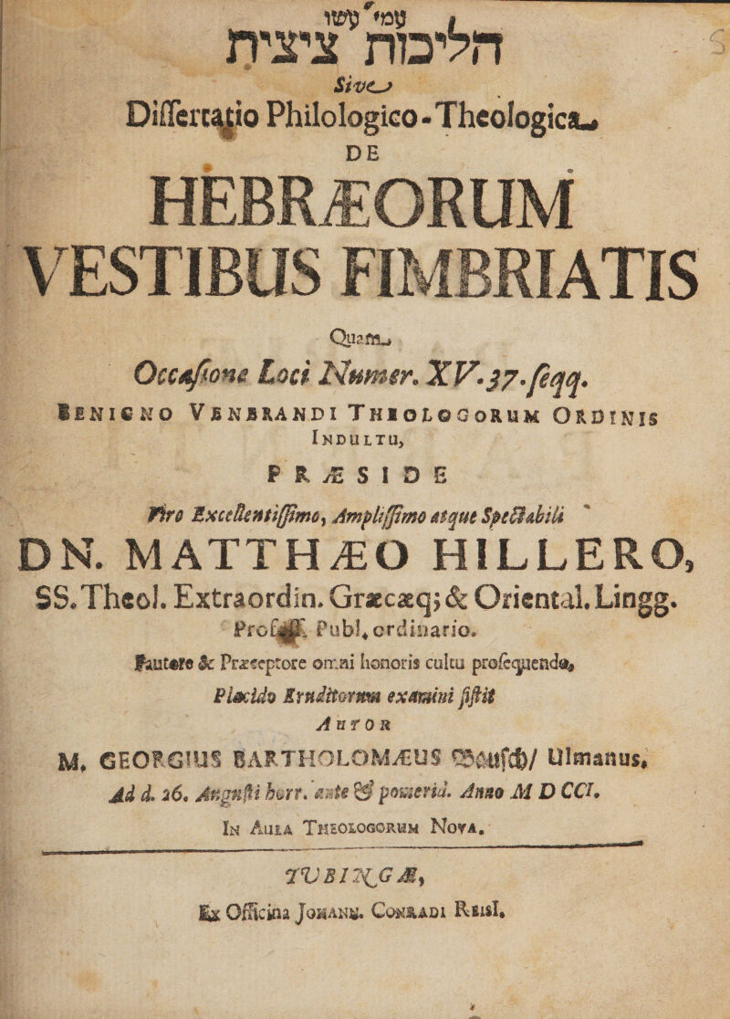 הליכות ציצית Differci^io Philologico - Theologica«* DE Qtiam״» Occufone L 9cf Numer. XV• s7’pqq• lENISKO VbNBRANDI ThIOLOGoRUM ORDfNiS IK D U L T U&gt; P R yE S I ס s Wiro ExceRenti(J}mc^ Ampttfftm^ Mtque Spe&amp;dili DN. MATTH^O HILLERO, SS.Theol. Extraordin. GraecaEc^} &amp; Oiicntal. Lingg. Pub!* ordinario* fautore Przfcptorc omai Iionoris cultu pro&amp;(juend% Pi^ido SrnditQmm exmmni pfiit Anf OR lA, GEORGIUS BARTHOLOM^US Ulmanus. Ad d• 6נ* Angn^i h^rf* ^ pomeria. Anno M D CCh 1h Ahia Theologorum Nova, 7VBIT{^GM^ OfHckia JoHAK«. CojsI^ADl Rfiislt