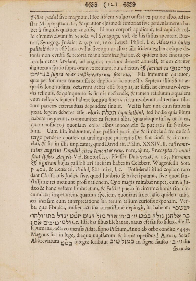 QaJol five magniiai. Hoc itidem vulgo conflat ex panno albo, ad in- ftar M״pD.׳e quadrane, &amp;qaataor ejusmodi fimbrias five peniculamenta ha״ bet a fingulis quatuor angulis. Id non corpori applicant, led capiti coi- 10 circumvolvunt in Sclrola vcl Synagoga, vid, de his fufius agentem Bux- torf, Synagog, Jiidaic. c, p. m, 160, Lciisi PhiHh 1. c. Materia hujus pallioli debet elle lana ovilia, five agnina alba: kli itidem ex lana eaque de- tonfa non eviilfa &amp; retorta manu fcmimeJ1ida־a?, (Sc c]i1idemhoc hneutpe- nicLilamends fervianr. ad angulos quatuor debeat annedi, trium circiter digitorum fpatio fupra oram extremam, quia dicitur, ^ faciant ea ליכנ^י^ Jfipra oras vefiimentornm fno %m. Fila famiintur qLutuor5 qux per foramen transmifla &lt;Sc daplicaia faciunt odo. Septem illius fiint se״ qualis longitudinis, odavum debet eilc longius, ut fufficiat circamvolven» dis reliquis, &amp; quinque no Jis firmis ncdtndis, &amp;tamen refidiiiim a:q11alem cum reliquis iepteni habe.it longitudinem, circumvolvunt ad tertiam filo- rum partem, ceteras duas dependere linunt. Veftis h^c una cum fimbriis juxta legem deberet efle coloris תכ^ת h^acinthinh fed hodie quia illum habere nequeunt, communiter ea faciant alba, (quandoquefufea, ut ia ea, quam poffideo) quoniam cojor albus innocentia &amp; puritatis fit fymbo- ium. Cum ifla induuntur, duae pallioli particula &amp; fimbrite a fronte &amp; a tergo pendere oportet, ut undiquaqiie praeceptis Dei fiat cindi &amp; circum- dati, &amp; fic in illis impleatur, quod David ait, Pfalm. XXXIV. 8. caftrams» tatur angelus Domini circa timente eum. nam,aj11nt, Pr£cepta Domini fnnt ipfifis Vid.Buxtorf.l. c. Pfeifier. Diib.vexat. p. 28f. F^rmmn ?S) (igfframlaujns pallioli incilam habes in Celeberr. Wagenfeiiii Sota p 40(5. &amp; Leasden. Phiiul. Ebr-mixt. 1. c. Poffidendi illud copiam raro dantChrillianis five,qaod ludibrio fc haberi putant, live quodfan- difiimaerei metuunt profanationem. Quo magis mirabar nuper, cumaju- daeoSc hanc vcflem fimbriatam, &amp; Fafeias puero in circamcilionis ritu cir- cumdatas impetrarem, quarum ^[רcciem, quoniam itaoccafio quidem tulic, aeri iticifam cum interpretatione fiia rerum talium curiofis exponam. Ver- ba, quae Ebraica, mulier acu fiia ornatiflime depinxit, ita habent: ^ששכר כר אלחנ! נולד במט יו׳ ב' ח׳ אדר מזל דגים תמט יגדל בתו׳ ו^חו׳ J טובים אס Ifiachar filias Ekhanan,natus efl faufto fidere, die IL foptimanat,udavo menfis Adar,figno Pifcium,Anno ab orbe condito f44^״ Magnus fiat in lege, dieque nuptiarum &amp; bonis operibus! Amcn, Seia! Abbreviatura integre fcribitur במזל טוב in figno faufto יד ב׳ di« fecLuid®