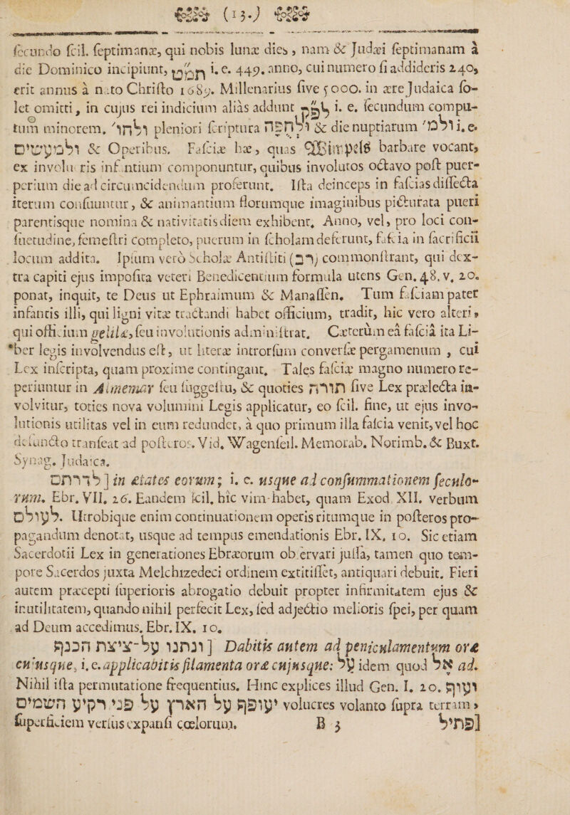 »יי■ Tccurno {ciL (eptimnnx, qui nobis Iunx dies, nam 6c Jiidxi fepcimanam a die Dominico incipiunt, i. e. 445». anno, cui munero fi addideris 240, erit annus a n.:to Chrifto 1085;. Millenarius iive yooo. in xrcJudaica fo- let omitti, in cujus rei indicium alias addunt i. e. fecundum compu- tum minorem. pleniori Icriptura H^nVl &amp; die nuptiarum מ׳Sרi,e• &amp; Operibus. Faicix hx, quas barbare vocant? ex invclii ris inf.ntium componuntur, quibus involatos odlavo poli puer- perium diead circiuncidendum proferunt. Hb deinceps in fafciasdiileifla iterum confiiuncur, Sc animantium Horumque imaginibus pidburata pueri parentisque nomina &amp; nativitatisdiem exhibent. Anno, vel, pro loci coii- iaetudinejfcmellri completo, puerum in (cholamdeferunt, hdda in facrificil locum addita. Ipium vero Scholx Antiiiit!(רב; commonllrant, qui dex- tra capiti ejus impofica veter! Benedicentium formula utens Gcn. 48.V. 20« ponat, inquit, te Deus ut Ephraimum &amp; Manaflen« Tum fdciam pater infantis ilii, qni ligni vitx tradtandi habet officium, tradit, hic vero alter? » qui offivium uelti£y feu involutionis adminiitrat. Cxtecum ea fafeia ka Li- ®ber legis involvendus dt, ut literx introrfum converix pergamenam , cui Lex inferipta, quam proxime contingant. Tales falcix magno numero re- periuntur in Aimemar feu luggeitu, &amp; quoties תורה five Lex prxledta ia- volvitur, toties nova volumini Legis applicatur, eo Icil. fine, lu ejus invo־’ lationis utilitas vel in cum redundet, a quo primum illafalcia venit,vel hoc dclando iranteat ad polu.ro?. Via. WagcnleiLMemorab. Norimb.«5c Buxt. Synag. Judaica. לדרתם] in States eorum; i. c. nsqne aiconfnmmationem fecnlo*^ ruiih Ebr. VII, 26. Eandem fcil, hic vimffiabet, quam Exod XII. verbum oSiyS. UiTobiqae enim continuationem operis ritamque in polferos pro- pagaadiim denotat, usque ad tempus emendationis Ebr. IX. 10. Sic etiam Sacerdotii Lex in generationes Ebrxorum ob ervari jiilla, tamen quo teAii- porc Sacerdos juxta Melchizedeci ordinem extitifiet, antiquari debuit. Fieri autem prxeepti luperioris abrogatio debuit propter infirmitatem ejus &amp; inutilitatem, quando nihil perfecit Lcx, led adjebtio melioris fpei, per quam ad Deum accedimus. Ebr. IX, 1 o. ?ונחנו ע^־־ציצת חכנן ] Dabitk autem ad penicnlamentnm or£ cwusque, i, q. applicabitis filamenta or^cujusque: idem quod bK ai• Nihil iha permutatione frequentias. Hinc explices illud Gen. I. 20. פגי רקיע השמים bp הארץ by ?יעופף volucres volanto fupra terram &gt; Cipeeficiem verius expanfi coelorum. B 3 bפתי]