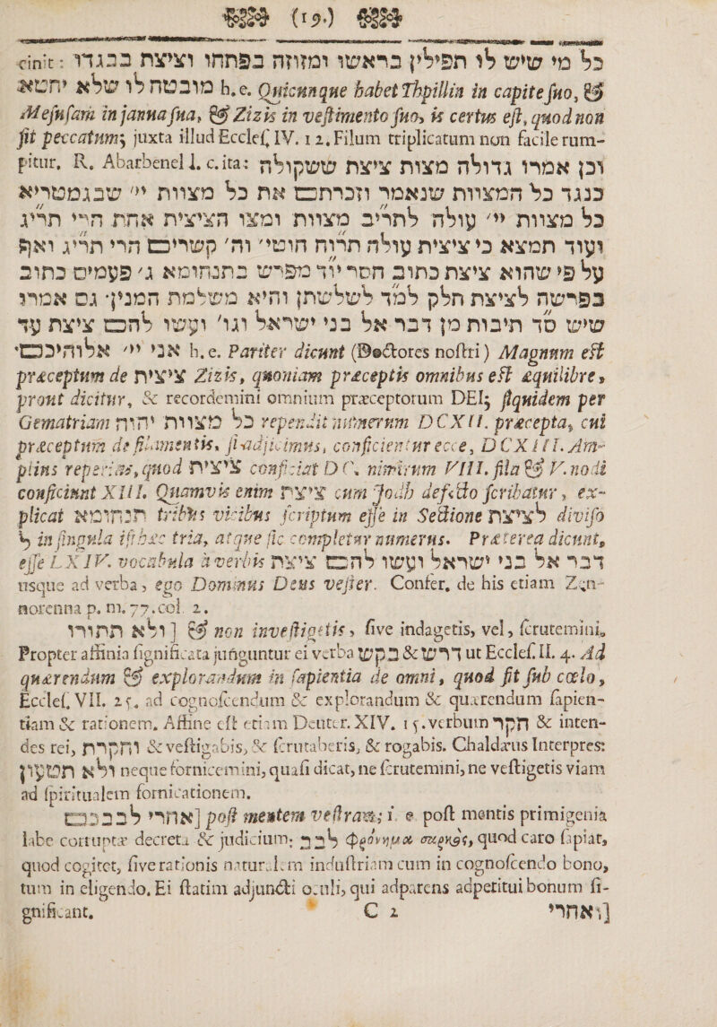 (5ז&gt;•) mB cinit:כל מי שיש לו תפילין בראשו ומזוזה בפתחו ועי־צת בכגדו 5&lt;מובטח לו שלא יחט h.e. Omcmque babetThptlHn in capitejm, iUefufam tnjanmfm, ^Zizk in veflimentofM!h k certm eft,q»odnon jit peccatHm^ juxta illud Eccldj IV. 12. Filum triplicatum non facile rum- f-itur. R. Ab.1־rbeneU.c.ita,• וכן אמרו גדולה מצות ציצת ששקולה כנגד כל המצוות שנאמר וזכרתכם את כל מצוות יי׳ שבגמטריא כל מצוות יי׳ עולה לתריב מצוות ומצו הציצית אתת היי תריג ועוד תמצא כי ציצית עולה תרוח חוטי׳ וה' קשריכש הרי תריג ואן; על פי שהוא ציצת כתוב חסר י^ד מפי־ש בתגחומא ג׳ פעמים כתוב בפרשה לציצת חלק למד לשלשתן והיא משלמת המנין• גס אמרו שיש סד תיבות מן דבר אל בני ישראל וגו' ועשו להכם ציצת עד אני יי' אלוהיככש׳ h.e. pariter dicant (®®ifores noflri) Magnam eft pTdceptKm de ציצית Zizk, qnoniam pr£ceptk omnibus eH £qnilibre, prout dicitur^ &amp; recordemini omnium praeceptorum DEI^ Equidem per Gematriam מצורת rependit ai^nernm D CX(!. prtecepta^ cnt prdceptnm de fidimentk, ji^adji^imns, conficientur ecce^ DCXilLylm^ piins reperft^ציצית ,־ conficient D('\ nimirtim P^IIL fihP^ F.nodi conftcimtXIlL Quamvk enim ציצת cnmjodb defddo fcribatur ^ ex- plicat ^תנ5תומ tribfn vkibni fcriptum efje in SeSione ציצת^ divifo ^ injinpvda ifth^c triay atque jlc completnr numerus* Prdterea dknntp ejjh LxdK vocabula averlm ו^שו ^הבםיציצת SKבני ^שר Sk דבר usque ad verba, eao Dommus Deus vejier. Confer, de his etiam norcnna p. m. 77.coi. 2. ר^א תתורו] non invedigtik^ ^ve indagetis, vel, fcruteminE Propter affinia fignificata junguntur ei verba דרש &amp; בקש ut EccIeE IL 4. Ad qn^rendum ^ expior-achium hi fapierdia de omni, quod fit/nb coelo^ Eccle{.VIL זי. ad cogaofcendiira &amp; explorandum &amp; qu.trendum Eapien' tkm &amp; rat:’oncm. Affine cfi: rdim Dciitcr. XIV. 1 ף. verbum הקר Sc intcn- des rei, יחקרת &amp;veftigabis,oc fcrutaberis, &amp; rogabis. Chaldaeus Interpres: pו^^ תטע neque fornicemini, qnafi dicat, ne Ecrutemmi, ne veftigetis viam ad (pirinialem fornicationem. אחרי ^בבכט] poft mentem veflrama E e poft mentis primigenia labe corrupta* decreta judicium; ^uod caro Eipiat, quod cogjtct, Eve rationis nat11r״Ia־a induEriam cum in cognofcendo bono, tum in eligendo. Ei ftatim adjiind:! o:nli, qui adparcns adpetitui bonum fi-