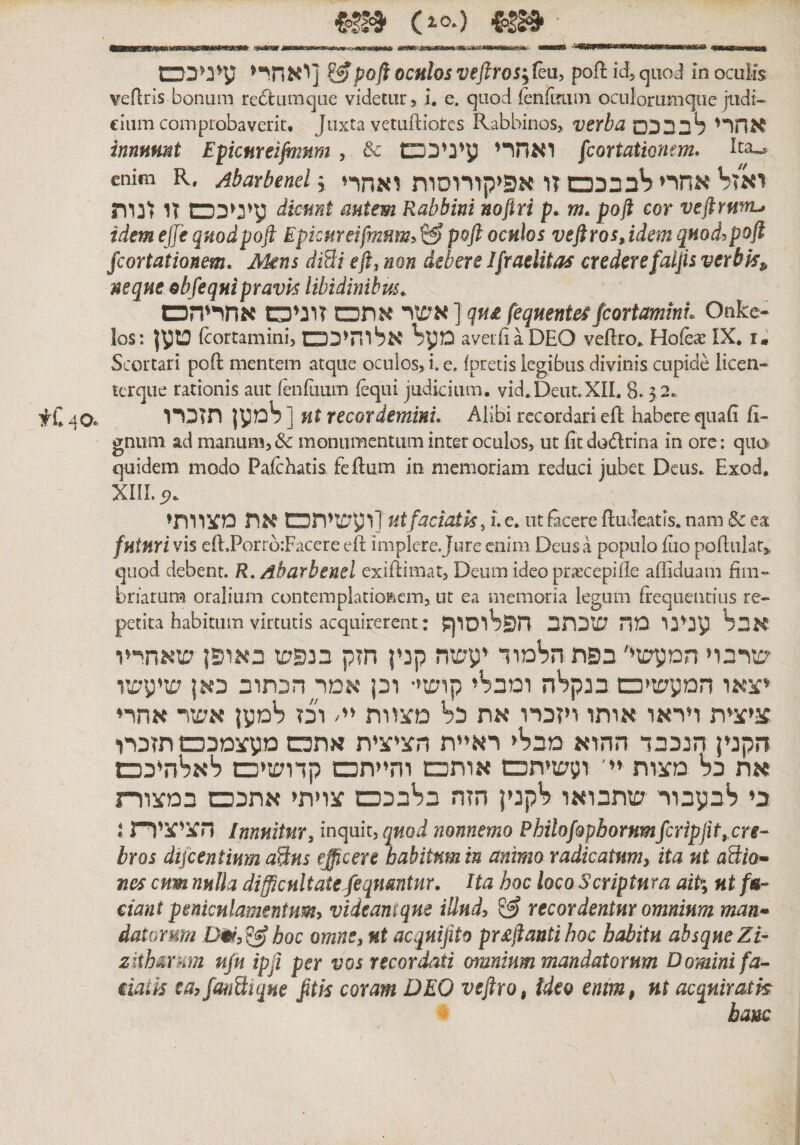 iotB (^• (.ס ואחרי] ^poji oculos veftros^fkuy pofl id, quod in oculis veflris bonum re6lumque videtur, l, e. quod {enfLmin oculorumqiie judi- cium comprobaverit. Juxta vetudiorcs Rabbinos, verba אחרי לבבכם innnmt EpcuYeifmnm , &amp; ואחרי עיניככם fcortatiomm. Ita«, enim R, Abarbenel \ יאזל אחיי לבבככם זו אפיקורוסות ואחרי עיגיככם זו זנות dkmt autem Rabbini noftri p. m, poft cor veftrwrL, idem ejje quod poft Epkureifmum^, ^ poft oculos veft ros,idem quod^poft Jcortationem. Mens diBi eft^ non debere !praelitas crederefaijis verbis^ neque obfeqnipravis libidinibus^ אשר אתכם זרניס אחריהס ] qn£ fequentesfeortaminL Onke״ los: ןyט (cortamini, מעל אלוחיככם averiiaDEO veftro^ Hofe^e IX. i. Scortari poft mentem atque oculos, i. e. ipretis legibus divinis cupide licen- terque rationis aut (enfuum (equi judicium. vid.Deut.XIL 8.3 2. למען תזכרו ]nt recordemini. Alibi recordari eft habere quafi fi- gnum ad manum,&amp; monumentum inter oculos, ut fitdodrina in ore: quo&gt; quidem modo Pafchatis, feftum in memoriam reduci jubet Deus. Exod. xm.c?. ועשיתט את מצוותי] ut faciatis^ l e. ut facete ftudeatis. nana Sc ea fntnri vis eft,Porrb:Facere eft implere Jure enim Deus a populo fiio poftulat,, quod debent. R, Abarbenel exiftimat, Deum ideo prascepiile affiduam fim- briarum oralium contemplatio^icm, ut ea meiuoria legum frequentius re- petita habitum virtutis acquirerent: אבל ענינו מה שכתב חפלוסרףן שרבוי המקשי׳ בפת הלימוד יקשה קנין חזק בנפש באופן שאחי׳יו יצאו המקשיס בנק^ה ומבליי קושי• וכן אמק הכתוב כאן שיקשו ציצית ויראו אותו ויזכרו את כ^ מצוות יי/ וכז רימקן אשר אחרי הקנין הנכבד ההוא מבליי ראיית הציצית אתכש מקצמכס תזכרו את כל מצות יי' וקשיתכש אותכש והייתכש קדושיס לא^היככש בי לבקבור שתבואו לקנין הזה בלבככש צויתי אתכס במצודת i הציציות innuitur, inquit, nonnemo Philof9pborKmfcripfit, cre- bros dijcentinm aBns efficere babitnmin animo radicatum, ita nt aBio* nes cum nulla difficultateftequmtur. Ha hoc loco Scriptura aiP; ut /«• dant peniculamentum^ videaniqne illud, ^ recordentur omnium man• datorum D^,^hoc omne, ut acqnifito pr£ftanti boc habitu absque Zi- zltb&amp;rhm ujk ipfi per vos recordati omnium mandatorum Domini fa- daik ea, fanBiqne fttis coram DEO veftro, tdeo enm, nt acqniratk hanc tC40./