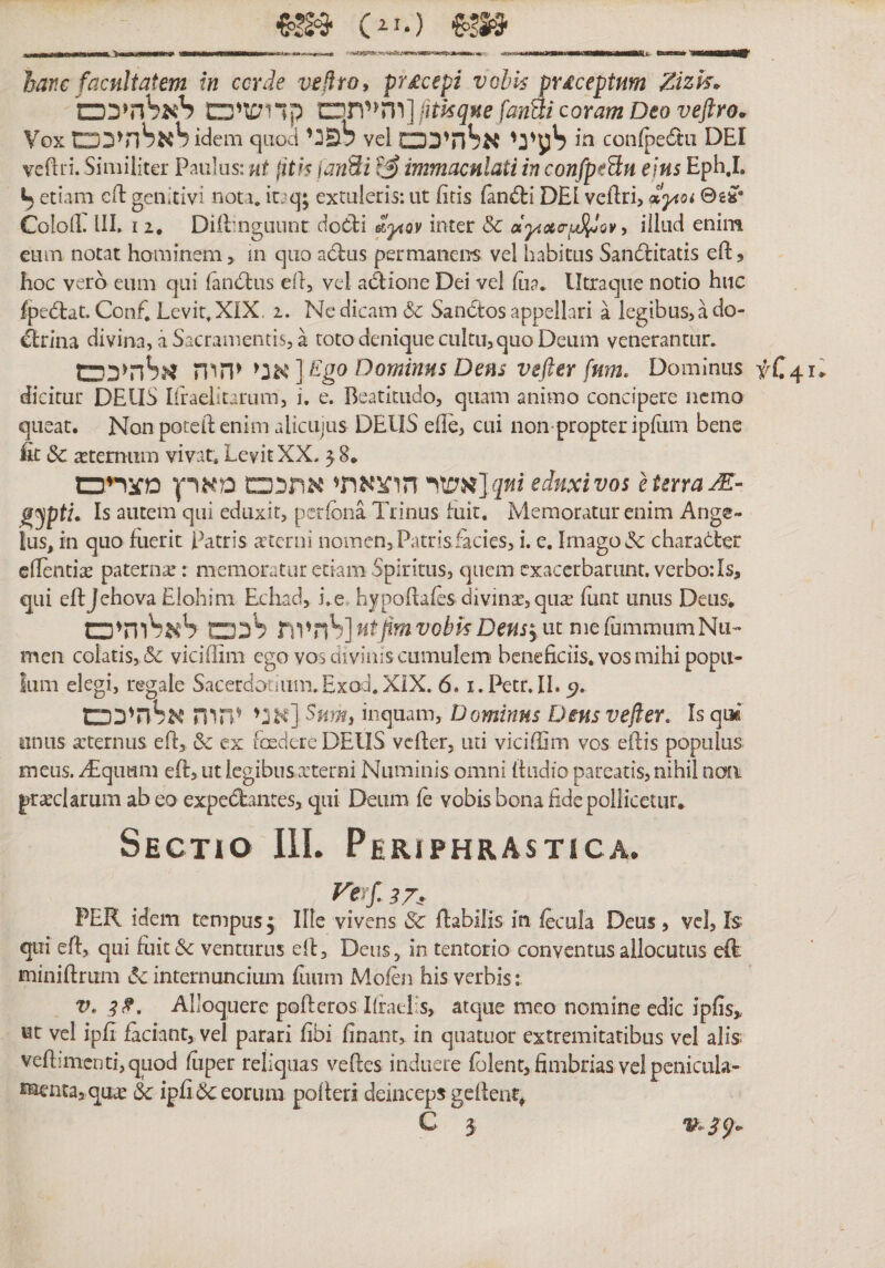[fi- c^i.) hanc facultatem in ccrde vejlroy pY£cepi vohk px&amp;ceptum Zizk^ והייתים קדושיכם] fitlsque fanBi coram Deo veftro. Vox אר^חיככם^ idem qaod לפני vel □לעיני ^גלהיכ C0n{pe6t:11 DEI veftri. Similiter Paulas: ut jith janSi immaculati in confpeHn ejus Eph.I. etiam cH: genitivi nota, icaq; extuleris: ut fitis fand:i DEI veftri? »yioi 0£»• Cololli III. I 2. DilEngiiunc doCti inter &amp; dy.ac-^Qv, illud enim eum notat hominem, in 11ף□ aclus permanens vel habitus Sandlitatis eftj hoc vero eum qui laniSlas ell, vel asione Dei vel Eia. Utraque notio hiic fpe^tat. Conf. Levit. XIX. 2. Ne dicam &amp; Sanctos appellari a legibus, a do- Prilia divina, a Sacramentis, a toto denique cultu, quo Deum venerantur. יהוה אלהיכס Ego Dominus Dens vefter fum. Dominus fC41ii dicitur DEUS liraelitarum, i. e. Beatitudo, quam animo concipere nemo queat. Non poteft enim alicujus DEUS ede, cui non-propteripEim bene At dc sternum vivat. Levit XX•8 5 ״ אשי הוצאתי אתככם מארץ מצריס]eduxi vos e terra jE- gyptL Is autem qui eduxit, perfona Trinus fuit. Memoratur enim Ange- Ius, in quo fuerit Patris trterni nomen, Patris facies, i. e. Imago &amp; character edendi^ paterna:: memoratur edam Spiritus, quem exacerbarunt, verbo:Is, qui efljehova Elohim Echad, i. e. hypodales divinae, qua: Ilint unus Deus. לככם לאלוהיכם r]Vnh] ntfimvobkDeusy m nieCammumNn- men colatis, &amp; vicidim ego vosaiviniscumulem^ benedeiis, vos mihi popii- Ium elegi, regale Sacerdotium.ExoJ.XiX. 6. i.Petr.IL^. אני יהוה אלהיכט] inquam, Dominus Dens vejler. Is qiM* unus a:ternus ed, &amp; ex fcedere DEUS vcfter, uti vicidim vos edis populus meus. yTquam ed, ut legibus .xterni Numinis omni dudio pareatis, nihil nmi praeclarum abeo expe6bntes, qui Deum le vobis bona dde pollicetur. Sectio III. Phriphrastica. PER idem tempus. Ille vivens 3c dabilis in fecula Deus, vcl. Is׳ qui ed, qui fuit dc venturus ed, Deus, in tentorio conventus allocutus ed. minidrum 15c internuncium Eium Mofen his verbis; V. 3^, Alloquere poderos I{rael־s, atque meo nomine edic ipfis> Kt vel ipd faciant, vel parari fibi finant, in quatuor extremitatibus vel alis; vedimcntfqLiod fiiper reliquas vedes induere folent, fimbrias vcl pcnicula- ^aentajqua^ &amp; ipfi&amp;eorum poderi deinceps gedent, C 3