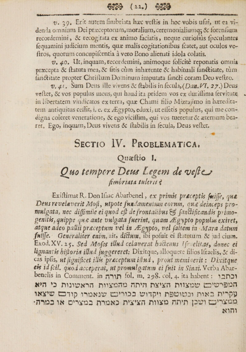 V* 59♦ autem limbriata hxc vefti5 ia hoc vobis ufjf, ut ea vI- denda omnium Dei prxceprorL1m51noraliu1T1,cerem0niaHumq; 6c fbreniium recordemini, &amp; recogitata ex animo faciatis, neque ciiriofiiis fpectilantes feqiiamini judicium mentis, quae malis cogitationibus fcatet, aut oculos ve- ftroSj quorum concupiicentia a vero Bono alienati idola colatis. V, 40, llt, inquam, recordemini, animoque folscite reponatis omnia praecepta de ftatuta mea,&amp;: htis cum inhxrente &amp;c habituali fan^ficate, tum (andlitatc propter Chrilhim Dominum imputata iandi coram Deo veftro. V,4!. Sum Deus iile vivens &amp; flabilis in recula5(Di.m27.)Deus vefler, &amp; vos populus meus, qui haud ita pridem vos ex diiriflima lervitute in libertatem vindicatos ex terra, quae Chami hlio Mizrajimo in hatredita- tem antiquitas ceilit, i. e. ex /Egypto, eduxi, ut elidis populus, qui me con- digna coleret veneratione, &amp; ego viciflim, qui vos tueretur &amp; iecernam bea- ret* Ego, inquam,Deus vivens 6c flabilis in fecula, Deas vefeer־ Sectio IV. Problematica. Qu^ftio 1. Quo tempere Deus Legem de vefte^ fimbriata tuUrn i ExiflimatR. Donlfaac Abarbenel, ex primk prdceptk faiffe, qH£ Dens revelaverit ALofiy Mtpote fuMdamenimn eornm^ qU£ deinceps pro- mulgata, nec diffmile ei quod eft de frontalibus^ fanSificandk primo^ geniik, quippe qn^ ante vulgata fuerint^ quanuEg^ipto pgpulm exiret» atque adeo pailii prdceptnm vel in Mg^pto» vel faiiem in ■Mara datum fuiffe. Generaliter envTi^ ait, iiBum, ibi pofuit ei flatutum &amp;c iiid cium. Exod.XV. 25. Sed Mofes tllud celaverat haSenus Ifr elita&lt;» donec ei iignantk hiftorm illud fuggereret: Dixitque, alloquere hliosifraelis, di« cas ipfis, ut fignificet ilik prdeeptum illud, prout mernioerit: Dixitque ek idfciL quod acceperat, ut promulgatnm ei fuit in SlnauVerhi Aha.r- benelis in Comment. in 8עב תורה. coh 4• ita habent: וכתבו המפישיכם שמצוות חציצה חיתה מהמצוות הראשונות כי ה^א עקיית בארה דיטוטפח ויקדוש בכויינם שנאמרו קודכש שיצאו ממצריט ושכן תיתה מצוות הציצית כאמרת במצרים או במרה* והוא