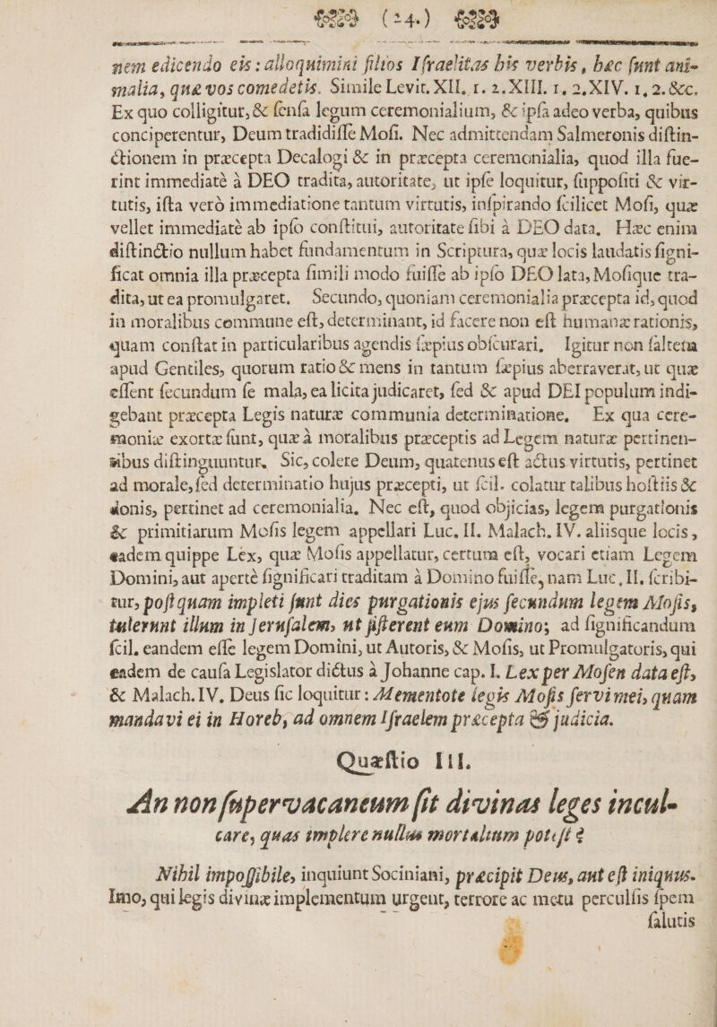 mm edicendo ek: alloquimini filios IfvaeUtasbk verhk, h£c fnnt ani^ nidia, qn£ vos comedetk. Simile Levir. XH. r. 2.XIII. i. 2.XIV. i.i.&amp;c. Ex quo coliigiturjSe icula legum ceremonialium, &amp; ipfa adeo verbaj quibus conciperentur, Deum tradidifle Mofi. Nec admittendam Salmeronis diftin- dHonem in praecepta Decalogi &amp; in pr^cepta cereraonialia, quod illa fue- rint immediate a DEO tradita, autoritate, ut ipfe loquitur, (iippoliti &amp; vir- tutis, ifta vero immediatione tantum virtutis, inlpirando Icilicet Mofi, quas vellet immediate ab iplb conditui, autoritate iibi a DEO data. Haec enim diftindio nullum habet fundamentum in Scriptura, quedocis laudatis figni- ficat omnia illa pr^cepta fimili modo fuille ab ipio DEO lata,Mofiquc tra- dita, ut ea promulgaret. Secundo, quoniam ceremonialia pra:cepta id, quod in moralibus commune eft, determinant, id facere non cft humanx rationis, quam condat in particularibus agendis (xpius obdurari. Igitur non faltetm apud Gentiles, quorum ratio &amp; mens in tantum fepius aberraverat, ut quae edent lecundiim fe 1נ^131:ר ea licita judicaret, (ed &amp; apud DEI populum indi- gebant praecepta Legis naturx communia determinatione. Ex qua ccre- monix exortxfunt, quae a moralibus praeceptis ad Legem naturx pertinen- iibus didinguuntur^ Sic, colere Deum, quatenus §d adhis virtutis, pertinet ad naorale,fed determinatio hujus praecepti, ut fcil. colatur talibus hodfis (3c donis, pertinet ad ceremonialia. Nec cd, quod objicias, legem purgatlouis i&gt;c primitiarum Mods legem appellari Luc. 11. Malach. IV. aliisqiie locis, «adem quippe Lex, qux Molis appellatur, certum cd, vocari etiam Legem Domini, aut aperte dgnideari traditam a Domino fuide^ nam Luc, IL feribi- mrypoftqnam impleti jmt dies purgationis ejus fecundum legm AlofiSf tulerunt illum in Jernfalcm, nt Jifierent eum Domno; ad fignificandum fcil, eandem ede legem Domini, ut Antoris, &amp; Mofis, ut Promulgatoris, qui eadem de caufa Legislator didtiis a Johanne cap. I. Lex per Mofen dataejfy 6c Malach. IV. Deus dc loquitur :Mementote iegk Mofis fervi mei, quam mandavi ei in Horeb^ ad omnem ifraelempr£cepta ^ judicia, Qu^ftio lil, nonfupervAcaneumfu divinas leges incuU care^ quas tmpUremUm mortdum pottji i Nihil impo£ibile, inquiunt Sociuiani, pr£cipit Deus, ani e fi iniqum• Imo, qui legis diviux implementum largeut, terrore ac mexu percudis ^em falutis
