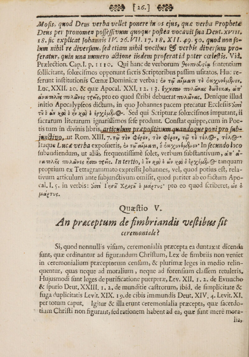 _ MofiSy qnod Dem verba vellet ponere in 05 ejus» qn£ verba PropheU Dens per pronomen pojfejjivum qnoque poflta vocavitJnaDenUxviu» i S.fic explicat Johannk l K 26. VlLij, 18\Xll. 4g.&gt;y0. quod non /c• Inm nihil te diverfnm.ftd etiam nihil vocibus 0? verbk diverfnm pro*• feratnryqnin una numero aBione ik dem pro fer at id pster coeleftk. Vii Prxiection. Cap.L p. 111 o. Qiii hanc de verborum ^07tv&lt;£^Ix fenrentiam follicitantj fbloecifmos opponunt (acris Scriptoribus padim u(1tatos. Huc rc- ferunt inftitutionis Ccenae Dominica: verba: cv t« cufAxn to Lac.XXIL 20. &amp;: qusE Apocal. XXI. 12. 1 j. 7wKav6(j; dn dvxT9\m 7w\uvig Tffr&lt;?&gt;proeo quod (cribi debuerat 77T;Awv(st&lt;. Denique illud initio Apocalyp(cos didluni, in quo Johannes pacem precatur Ecckfiis‘^ m ii^h^v Q Scriptura: (olascifiTios imputant, ii (aerarum literarum ignariffimos fefe produnt. Condat quippe,cum inPoe״ tis tum in divinis libris, articulumpriepof1tivt1nLq31andnquepompro Juh• junBiyOrXit Rom. XIII.7.T^ 701» (t&gt;0f0y, 'ih (po^ov,, tw to tsA(^, TgA©^• Itaqu« Luc£ verba expofiieris, tc^ 0u{ax71^ 0 (^%uvo^^os״׳ In fecundo loco (iibaudiendum, ut alias frcquentidime (olet, verbum (iibfbntivum, «;r' d- vx1tiAY,q Twhmiq r,ffm TfIn tevtio, 0 «10 ^ ׳ dv }(di Q tanquam proprium ex Tetragrarnmatoexpredicjohannes, vel, quod potius ed, rela״ tivum articulum ante rubjiuiblivum omifit, quod pariter abeofadrum Apo״ cal.I. ia verbis: h lAdoTvg* pro eo quod (criberet, l Qnafftio V־. An pr&amp;ceptum de fimhriandu vefliym fit ctremoniak ? Si, quod nonnullis vifiirn, ceremonialra praecepta ca duntaxat dicenda (iint, quse ordinantur ad figurandum Chrifium, Lex de fimbriis non veniet: in ccremonialium praeceptorum cenfum, &amp; plurima: leges in medio relin- quentur, quas neque ad moralium, neque ad foreniium cladem retuleris. Hujusmodi (iint leges de purificatione puerper;r, Lcv. XII. i. 2. de Evnucho &amp; rpLirio Deut, XXIII. i. 2.de munditie cadrorum, ibid. de (implicitate &amp; fiiga duplicitatis Levir. XIX. 15?.de cibis immundis Deut. XIV. 4. Levit. XI. per totum caput. Igitur &amp; illa erunt ceremonialia praecepta, qua: facerdo- tium Chridi non figurant, (ed rationem habent ad ea, quar (unt mere mora- lia.