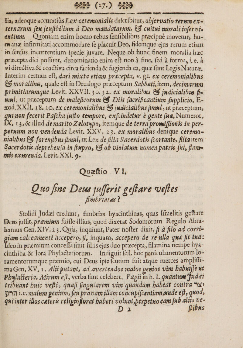 (^70 lia, adeoqae accuratiiis Lex ceumonialk defcribitur, objervatio rerum ex- Urnarum feu jenfibilium a Deo mandatarum^ ^ cultui morali inferni* entium• Quoniam enim homo rebus (enfibilibus prajcipiie movetur, hu-, m mx infirmitati accommodare (e placuit Deo, fidemque ejus rerum etiam in ienius incurrentium Ipecie juvare. Neque ob hunc finem moralia hxc pra!ccpta dici polliint, denominatio enim efi non a fine, ied a formn, i. c. a vi dire6tiva6&lt;: coadiiva circa facienda &amp; fugienda ea, quas funt Legis Naturae, interim certum eft, dari mixta etiam pr^cepta^ v. gr. ex ceremonialibus moralibus, quale cfi in Decalogo praeceptum Sabbatifitem, decimarum primitiarnmque Levit. XXVIL 50.32. ex moralibus ^ judiciaUbm fi* mui ut prasceptum de maleficorum ^ Dik facrificantium fupplicto^ E« xod.XXIL 18.20. ex ceremonialibus ^ judicialibusfimnUm pr^ceptum, mi non fecerit Pafcha jnfto tempore, exfiindetHY e gente fm,Nm-nctot, £x. I 3 .(3c illud di marito Zdot^pOi itemque de terra pYomJfionk inper^ petuum non vendenda Levit, XXVL 23. ex moralibus denique ceremo* nialibns ^ forenfihns jimul, ut Lex de fi lia Sacerdotis fcortant e, filia hem Sacerdotk dsprehenfa in ffnproj ^ob violatum nomen patris jhkflam* mkexurenda. LcviuXXL9. Qu^ftio V I. Quo fine Dem jujferit gefiare •vefies fimbrtMos ? Stolidi Judaei credunt, fimbrias hyacinthinas, quas Iffaelitls geHare Dms ju{{it,pr£mium fiiifledllius, quod dixerat Sodomorum Regulo Abra- hamus Gen.XIV. 23.Quia, inquiunt,Pater nofter dixit, fi d filo ad corri* giam calceamenti accepero, fi, inquam, accepero de re ulla qn£ fit tnaz Ideo in prarmium concefiTa funt filiis ejus duo prascepta, filamina nempe hya״ cinthina $c lora Phyia^feriorum» Indiguit Icil. hoc peniculamentorum lo״ ramentorumque pr^mio, cui Deus ipie fcutum fuit atque merces amplifii- maGen.XV, i» Alii putant, ad avertendos malos genios vim babuijjeut PhjlaSerla, Mirum e(l, verba fint celeberr, Fagii in h. 1. quantum Jnd£t tribuant huic vefii, qnafi fingnlarem vim qnandam habeat contra הרע i. e. malum genium, feu pravam illam ccncnpifcentianuuude e fi, quod, qui inter illos cdterk religio flor es haberi volunt,perpetuo eam fub aliis ve^ D 2 ftilfns