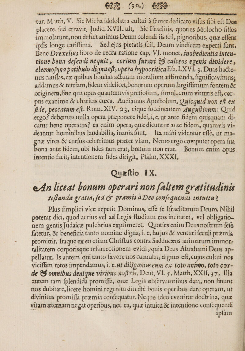 (50׳.) «I»wi-CTri •—• ״-־״.—»•■ .l.,ו««ז^».^t ■11 &lt;111] ■nnimiiwili ■rnTBi-r&gt;1'1n W&gt;il|-m11M1«ilt11,,■וו^וי tur. M ittb, V. Sic Micha idololatra cultui a {emet dedicato vifos fibi ell: De® placere, fed erravit. Jtidic. XVII. uh. Sic Ifraelids, quoties Molocho filios immolarunt, non defuit animus Deum colendi iis {cil. pignoribusj quae efier^ ipfis longe cariflima. Sed ejus pietatis jfcil. Deum vindicem experti flint• Bene Drexelm libro de re(3ra ratione cap. VI. monet, inobedientiainten• tione b&amp;na defendi nequit, corium furari ^ calceos egenis dividere, eleemofyiapatibulo digna ej% opera h^ypocritica Efa. LXVI. 3. Duas had:e־ nuscaimasjcx quibus bonitas a(ftuura moralium seitimanda, fignificavimus^ addamus &amp; tertiam,fidem videlicetsbonorurn operum largiilimum fontem ik originera,fine qua opus quantumvis pretiofom, fimuLcrum virtutis cfl:,cor- pus exanime Sc charitas cceca. Audiamus Apofiolum, mn f/t־ ex fide, peccatum efl. Rom.XlV. 23, eique fuccinentem Juguftimm: Quid ergo.^ debemus nulla opera proponere fidei, i. c. ut ante fidem quisquam di- catiir bene operatus.^ ea enim opera, qua:,dicuntur aate fidena, quamvis vi- deantur hominibus laudabilia, inania mnt. Ita mihi videntur cfle, ut ma- gn^ vires curfos celerrimus prxter viam. Nemo ergo computet opera (iia bona ante fidem, ubi fides non erat, bonum non erat. Bonum enim opus intentio facit, intentionem fides dirigit. Pfaim. XXXL Qustftio IX. eAn liceat bonum operari non /altem ^ratitudinie tejlnnddt gratta,(ed &amp; prtemii a Deo c&amp;nfi qmndt intuitu &gt; Plus fimplici vicc repetit Dominus, efle ic Kraelitarum Deum. Nihil poterat dici,quod acrius vel ad Legis ftudium cos incitaret, vel obligatio- nem gentis Judaicae pulchrius exprimeret. Quoties enim Deus nofirum foic fatetur, Sc beneficia tanto nomine digna,i. e. hujus &amp;: venturi (eculi prasmia promittit. Itaque ex co etiam Chriftus contra Sadducaros animarum immor- talitatem corporisque refiirrebtioncm cvici1,’quia Deus Abrahami Deus ap- pellatur. Is autem qui tanto favore nos cumulat, dignus efl:,cujus cultui no« viciffim totos impendamus, i. diligamm eum ex ioto anirm^ toto cor- de ^ omnibus denique viribus n:)ftr16.Dcut.Vl •r.Matth.XXlI. 37. Illa autem tam fplendida promilTa, quae Legis obfkvatoribus data, non finunt nos dubitare,licere homini regemtoditedle bonis openbus dare operam, ut divinitus promifla praemia confeqnator. Neque ideo evertitur docfrina, qux vitam setecfiam negat operibus, nec ea, qii^e intuitu 6c1atcntione conlequeudi ipfam