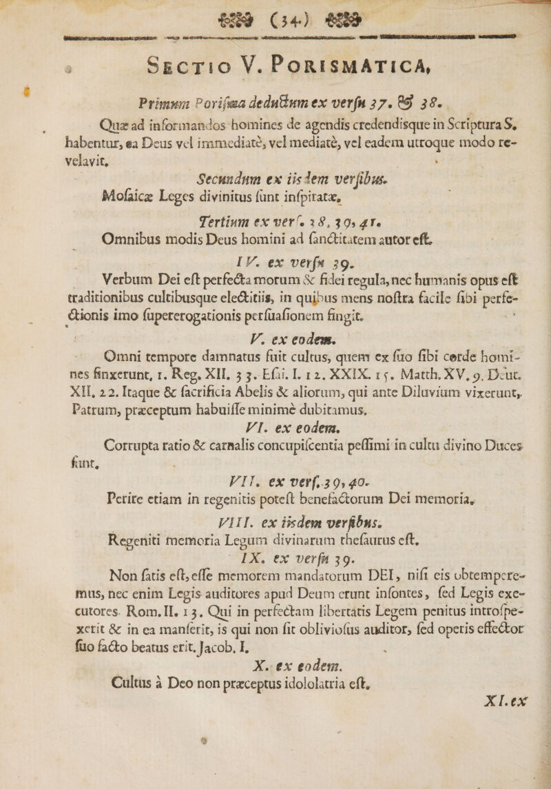 (׳54) '113י&' Sectio V. Porismatica, ftimum PorifmadedHSMtntx verfn ^ i S. Qnarad infomiatidos homines de agcndis crcdendisqueinScriptiiraS. habentuis ia Deus vel immediatCj vel mediate, vcl eadem utroque modo rc- velavit. Secmdnm ex iis iem verjibm* Molakx Leges divinitus (unt infpiratsc. Tertium exver\ %c9, Omnibus modis Deus homini ad {anclitateniautorcft״ IV. ex verfi .^9, Verbum Dei efl perfet^a morum & fidei regula, nec humanis opus cft traditionibus cultibusque eleditiis, in mens nofira facile libi perfc- €bk)nis imo (iipererogationis perfuafionem fingit* V. ex eodem. Omni tempore damnatus fuit cultus, quem ex fao fibi c©rde homt-׳ nes finxerunt, i. Reg. XIL 5 ן. Efii. L 11. XXiX. i y, Matth.XV.p, Deuc. XII. 22־. Itaque & (acrificia Abelis aliorum, qui ante Diluvium vixerunt,. Patrum, prseceptum habuifie minime dubitamus. VI. ex eodem. Corrupta ratio Sc carnalis concupiicentia peffimi in cultu divino Duces fint. VIL ex verf,^3 gt40. Perire etiam In regenitis potefi benefa6torum Dei memoria. VIII. ex iisdem veribus. Rcgeniti memoria Legum divinarum rheiaurus efl, IX. ex verfn ^9. Non fatis efi,cfie memorem mandatorum DEI, nifi eis obtempere«״ mus, nec enim Legis auditores apud Deum erunt infbiites, fed Legis exe״ cutores- Rom. II. 13. Qui in perfeCfam libertatis Legem penitus introfpe« xerit & in ea manierit, is qui non fit obliviofiis auditor, fed operis efie<5lor filo &do beatus erit.Jacob. L X. ex eodem. Ciilais a Deo non praeceptus idololatria efl. XI. ex