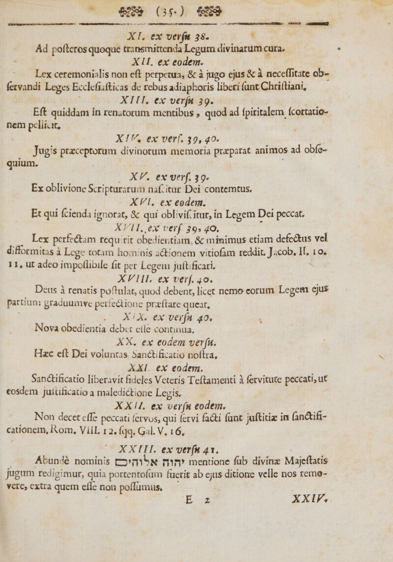 (3^j %m X L ex verfu 38. Ad poftcros quoque transmittenda Legum divinarum cura״ XIL ex eodern^ Lex ceremonialis non eft perpetua, & a jugo ejus & a neceflitate ob«״ (ervandi Leges Ecclefiafticas de rebus aiiapboris liberi fiuitChriftiani, XIIL ex verjn 3^• Eft quiddam in renatorum mentibus, quod ad fpiritalem (cortatio- nem pellLtr. Xf^^m ex verf, ^9,40. Jugis praeceptorum divinorum memoria prasparat animos ad obfe- quium. X K. ex verf, ^ 9״ Ex oblivione Scripturarum naEitar Dei contemtus» X yi, ex eodem. Et qui ftienda ignorat, Sc qui oblivifatur, in Legem Dei peccat. Xy! /., ex verf ;?9,40, Lex perfedtam reqii rit obedientiam,&: mkimus etiam defedus vcl diftbrmitas a Lege totarn hominis adiionem vitiofam reddit. Jacob. H. 10. 11. ut adeo imppilibile Et per Legem juftificarL XyiU, ex verf, 40, Deus a renatis poEulat, quod debenr, licet nemo eorum Legem ejus partiam graduum ve perkdione prxftare queat.. X^X ex verfn 40^ Nova obedientia debee eiie contuiua. XX. eatr eodem verfu, Hxc eft Dei voluntas SandiEcacio noftra, XX/. ex eodem, Sandificatio liberavit fideles Veteris Teftamenti a (ervitute peccati, ut eosdem juitilicatio a maledibtione Legis. XXII, ex verfu eodem. Non decet cfte peccati fervos, qui (ervi fadi iunc juftitix in lindifi- cacionem. Rom. Viil. 12. fqq. Qai. V. 16. XX !11, ex verfn 41, Abunde nominis הוה^ mentione Eib divina Majcftatis^ jugum redigimur, quia portentofam luerit ab ejus ditione velle nos remo- vere, extra quem eile non poilumus. E z XX ir.