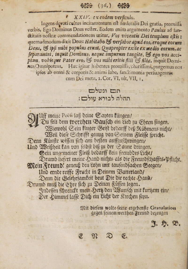 יח יו■« 'HB' {־»נ*) ■SIJS• 111»» II —1חוו1־וז1ו חח^י-« ^iniMIOirWrvii-.- ■י ׳ XXIK ex eodem verjictilo. Ingens devoti cultus incitamentum efl foederalis Dei gratia, promiila verbis. Ego Dominus Deus veftcr. Eodem enim argumento Paulus ad fan’״ «bitatis noftrte commendationem utitur. Fos viventis Dei templum eflis: t^aemadmodum dixit Deus: Habitabo ^ verfaborapnd eos, eroque eorum Dens, &amp; ipfl mihi populus erunt. Quapropter exite ex medio eorum, ae feparamm, inquit Dominus^ neque impurum tangite, ^ ego vos acci•* pi&lt;m, vobisque Pater ero, vos mihi eritkfilii inquit Domi- {%usOmnipotens. Hax igitur habentes prorailTa, chariilimi, purgemus nos ipfos ab omni 5c corporis&amp; animi iabe, fanctimonia perfungent@« cum Dei metu, z,Cor, VI, uk. VII. 1, תכש ונשייכם תה^ה ^בורא oSiy ! §llff mcin^ Poefi (af; bdne ®apten fiingcii/ ׳?)u folt Dem ‘Sdufct) ein tieb ju fingen, @eit1 f (twci־ @dfl b«&amp;arff be§ 3(ubn1en9 n!4)t/ •iEBdl Uefe @d)rifft geniig eon fiocmem ־^(eijfe fp1־tc^t. f|5enn ^unfte »iflen jteti &lt;1m beftcn auffjufd)»ingen/ UnO ׳SOBcifiKit ?&lt;1 חג&gt;on fcibit big p! betr Sstine bringen. ©ein ungtnietner Sletg bebat:f fein frembbes £id)t/ ®tumb liefer( meine ^anb nicl)tg alg bie 15reut1bfd)ajft^»'PfIid;t. 9EflcinS*^^unD! gcnfuf bea mit taufe11bfad)en @eegen/ llnb ernbe reiffe in ®cinem ^afterlanb/ ®cim bie ®dei)r(flmfdt beut 2)i? bie 1־ed)te ^anb/ ;^vumb mu§ bie ftd) ju iDdnen Saffen legen. Sabeffen fd)t־er.eff meiti ^et^ ben '2Bunrd) mit fut^etn ein/ 2)ec «giimmcl lafle dn £i(l)t ber ivirc^eii feyn. ®Iit btkfem t^oltefeinc ev^ebenfle Graculatiot! geijd femem meitben.gveunb be^eugea 3♦ *^4 g :ס g.