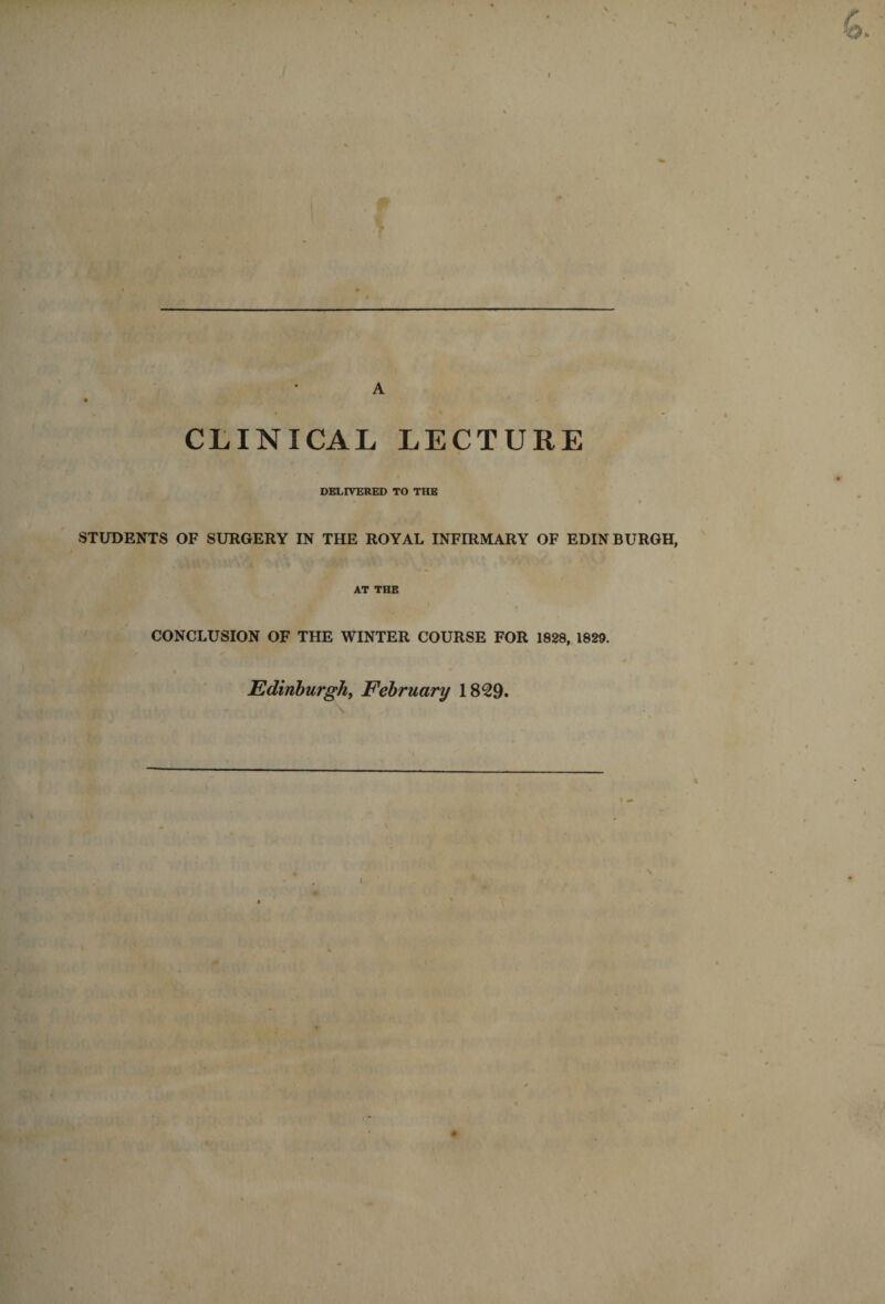 CLINICAL LECTURE DELIVERED TO THE STUDENTS OF SURGERY IN THE ROYAL INFIRMARY OF EDINBURGH, AT THE CONCLUSION OF THE WINTER COURSE FOR 1828, 1829. Edinhurghy February 18^9