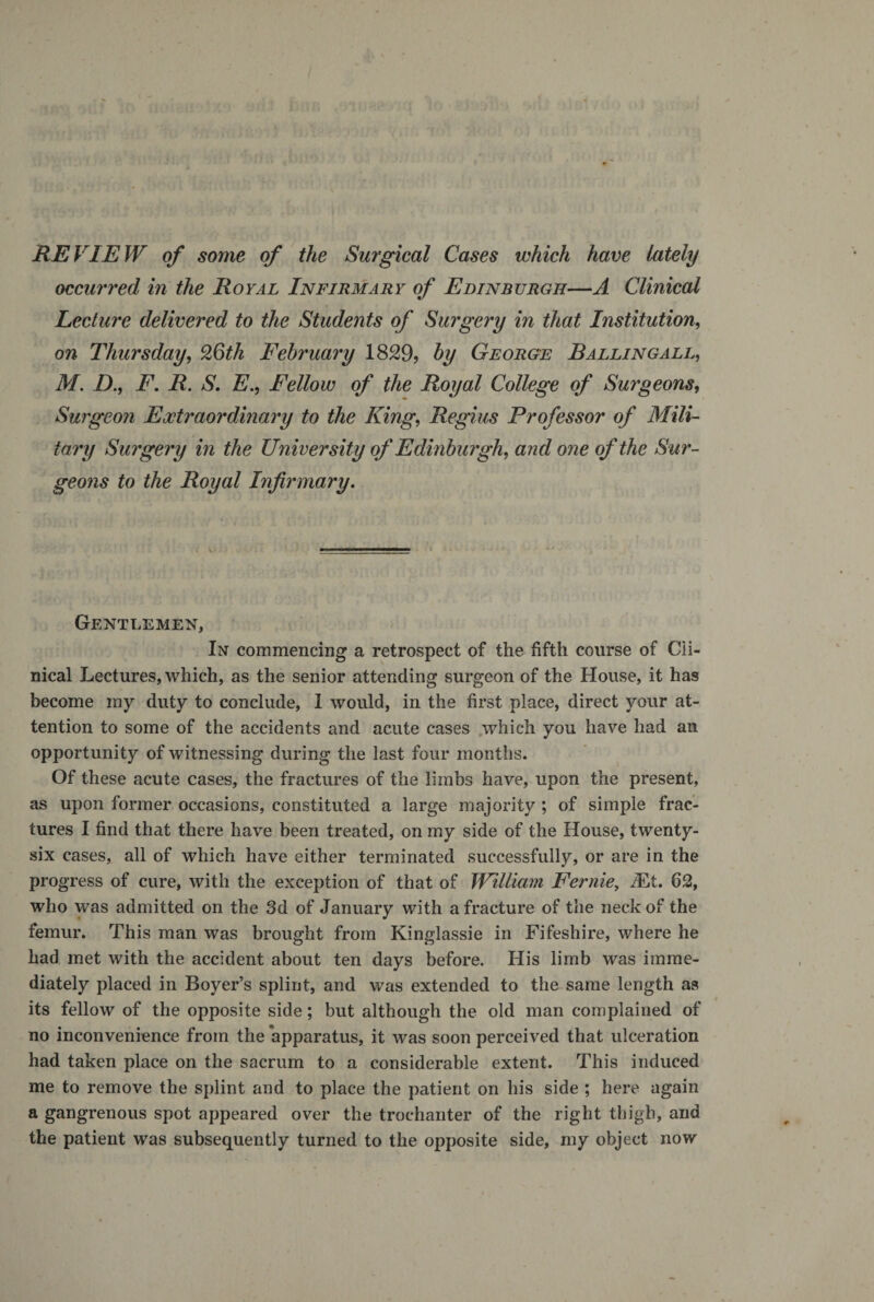REVIEW of some of the Surgical Cases which have lately occurred in the Royal Infirmary of Edinburgh—A Clinical Lecture delivered to the Students of Suigery in that Institution, on Thursday, 26th February 1829, by George B allin gall, M. D., F. R. S. E., Fellow of the Royal College of Surgeons, Surgeon Extraordinary to the King, Regius Professor of Mili¬ tary Surgery in the University of Edinburgh, and one of the Sur- geons to the Royal Infirmary. Gentlemen, In commencing a retrospect of the fifth course of Cli¬ nical Lectures, which, as the senior attending surgeon of the House, it has become my duty to conclude, 1 would, in the first place, direct your at¬ tention to some of the accidents and acute cases .which you have had an opportunity of witnessing during the last four months. Of these acute cases, the fractures of the limbs have, upon the present, as upon former occasions, constituted a large majority ; of simple frac¬ tures I find that there have been treated, on my side of the House, twenty- six cases, all of which have either terminated successfully, or are in the progress of cure, with the exception of that of William Fernie, Mi. 62, who was admitted on the 3d of January with a fracture of the neck of the femur. This man was brought from Kinglassie in Fifeshire, where he had met with the accident about ten days before. His limb was imme¬ diately placed in Boyer’s splint, and was extended to the same length as its fellow of the opposite side; but although the old man complained of no inconvenience from the apparatus, it was soon perceived that ulceration had taken place on the sacrum to a considerable extent. This induced me to remove the splint and to place the patient on his side ; here again a gangrenous spot appeared over the trochanter of the right thigh, and the patient was subsequently turned to the opposite side, my object now