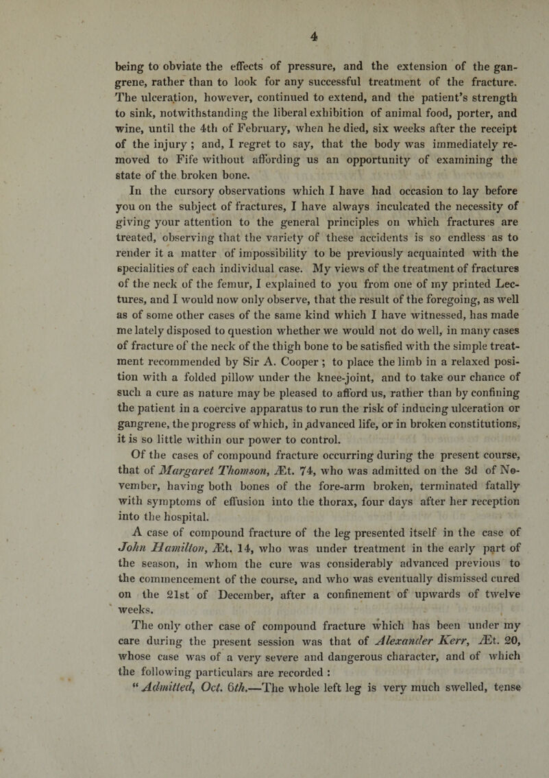 being to obviate the effects of pressure, and the extension of the gan¬ grene, rather than to look for any successful treatment of the fracture. The ulceration, however, continued to extend, and the patient’s strength to sink, notwithstanding the liberal exhibition of animal food, porter, and wine, until the 4th of February, when he died, six weeks after the receipt of the injury ; and, I regret to say, that the body was immediately re¬ moved to Fife without affording us an opportunity of examining the state of the broken bone. In the cursory observations which I have had occasion to lay before you on the subject of fractures, I have always inculcated the necessity of giving your attention to the general principles on which fractures are treated, observing that the variety of these accidents is so endless as to render it a matter of impossibility to be previously acquainted with the specialities of each individual case. My views of the treatment of fractures of the neck of the femur, I explained to you from one of my printed Lec¬ tures, and I would now only observe, that the result of the foregoing, as well as of some other cases of the same kind which I have witnessed, has made me lately disposed to question whether we would not do well, in many cases of fracture of the neck of the thigh bone to be satisfied with the simple treat¬ ment recommended by Sir A. Cooper ; to place the limb in a relaxed posi¬ tion with a folded pillow under the knee-joint, and to take our chance of such a cure as nature may be pleased to afford us, rather than by confining the patient in a coercive apparatus to run the risk of inducing ulceration or gangrene, the progress of which, in .advanced life, or in broken constitutions, it is so little within our power to control. Of the cases of compound fracture occurring during the present course, that of Margaret Thomson^ jEt. 74, who was admitted on the 3d of No¬ vember, having both bones of the fore-arm broken, terminated fatally with symptoms of effusion into the thorax, four days after her reception into the hospital. A case of compound fracture of the leg presented itself in the case of John Hamilton^ ALt. 14, who was under treatment in the early part of the season, in whom the cure was considerably advanced previous to the commencement of the course, and who was eventually dismissed cured on the 21st of December, after a confinement of upwards of twelve weeks. , The only other case of compound fracture which has been under my care during the present session was that of Alexander Kerr^ ASit. 20, whose case was of a very severe and dangerous character, and of which the following particulars are recorded : “ Admitted, Oct. 6th,—The whole left leg is very much swelled, tense