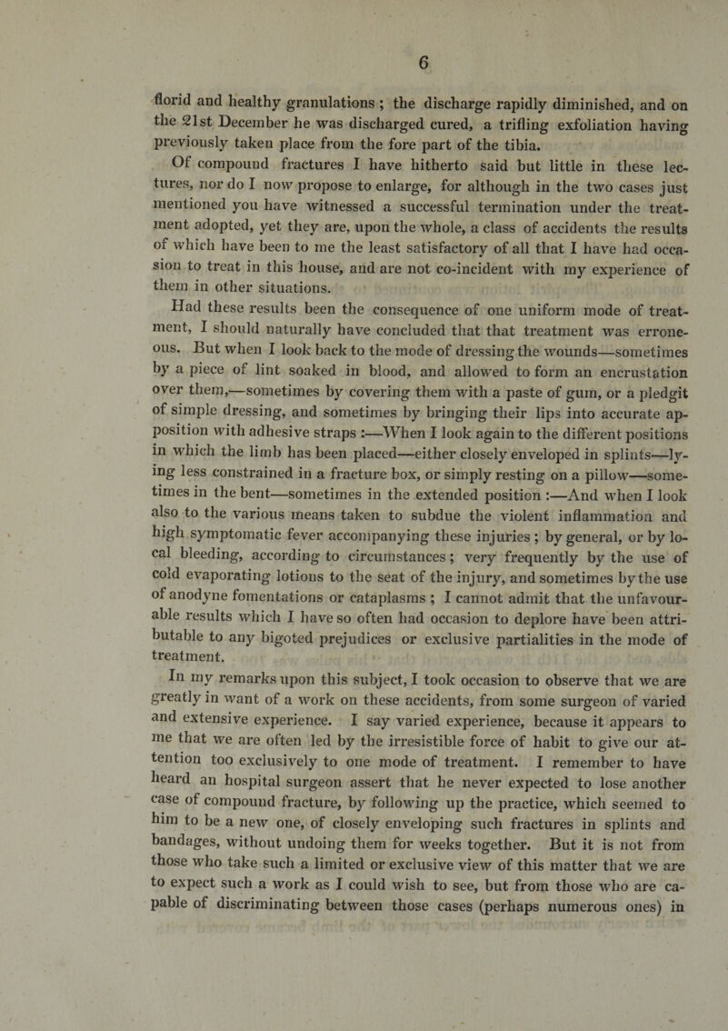 florid and h'ealthy granulations ; the discharge rapidly diminished, and on the 21st December he was discharged cured, a trifling exfoliation having previously taken place from the fore part of the tibia. Of compound fractures I have hitherto said but little in these lec¬ tures, nor do I now propose to enlarge, for although in the two cases just mentioned you have witnessed a successful termination under the treat¬ ment adopted, yet they are, upon the whole, a class of accidents the results of which have been to me the least satisfactory of all that I have had occa¬ sion to treat in this house, and are not co-incident with my experience of them in other situations. Had these results been the consequence of one uniform mode of treat¬ ment, I should naturally have concluded that that treatment was errone¬ ous. But when I look back to the mode of dressing the wounds—sometimes by a piece of lint soaked in blood, and allowed to form an encrustation over them,—sometimes by covering them with a paste of gum, or a pledgit of simple dressing, and sometimes by bringing their lips into accurate ap¬ position with adhesive straps :—When I look again to the different positions in which the limb has been placed—either closely enveloped in splints—ly¬ ing less constrained in a fracture box, or simply resting on a pillow—some¬ times in the bent—sometimes in the extended position :—And when I look also to the various means taken to subdue the violent inflammation and high symptomatic fever accompanying these injuries ; by general, or by lo¬ cal bleeding, according to circumstances; very frequently by the use of cold evaporating lotions to the seat of the injury, and sometimes by the use of anodyne fomentations or cataplasms ; I cannot admit that the unfavour¬ able results which I have so often had occasion to deplore have* been attri¬ butable to any bigoted prejudices or exclusive partialities in the mode of treatment. In my remarks upon this subject, I took occasion to observe that we are greatly in \vant of a work on these accidents, from some surgeon of varied and extensive experience. I say varied experience, because it appears to me that we are often led by the irresistible force of habit to give our at¬ tention too exclusively to one mode of treatment. I remember to have heard an hospital surgeon assert that he never expected to lose another case of compound fracture, by following up the practice, which seemed to him to be a new one, of closely enveloping such fractures in splints and bandages, without undoing them for weeks together. But it is not from those who take such a limited or exclusive view of this matter that we are to expect such a work as I could wish to see, but from those who are ca¬ pable of discriminating between those cases (perhaps numerous ones) in
