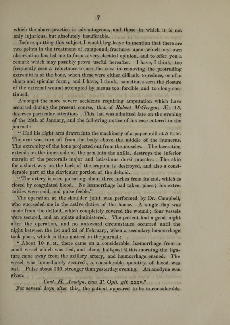 which the above practice is advantageous, and those in which it is not only injurious, but absolutely insufferable. Before quitting this subject I would beg leave to mention that there are two points in the treatment of compound fractures upon which my own observation has led me to form a very decided opinion, and to offer you a remark which may possibly prove useful hereafter. I have, I think, too frequently seen a reluctance to use the saw in removing the protruding extremities of the bone, when these were either difficult to reduce, or of a sharp and spicular form; and I have, I think, sometimes seen the closure of the external wound attempted by means too forcible and too long con¬ tinued. Amongst the more severe accidents requiring amputation which have occurred during the present course, that of Robert McGregor, .^t. 15, deserves particular attention. This lad was admitted late on the evening of the 28th of January, and the following notice of his case entered in the journal: “ Had his right arm drawn into the machinery of a paper mill at 5 P. M. The arm was torn off from the body above the middle of the humerus. The extremity of the bone projected out from the muscles. The laceration extends on the inner side of the arm into the axilla, destroys the inferior margin of the pectoralis major and latissimus dorsi muscles. The skin for a short way on the back of the scapula is destroyed, and also a consi¬ derable part of the clavicular portion of the deltoid. “ The artery is seen pulsating about three inches from its end, which is closed by coagulated blood. No haemorrhage had taken place ; his extre¬ mities were cold, and pulse feeble.” The operation at the shoulder joint was performed by Dr. Campbell, who succeeded me in the active duties of the house. A single flap was made from the deltoid, which completely covered the wound ; four vessels were secured, and an opiate administered. The patient had a good night after the operation, and no untoward circumstance occurred until the night between the 1st and 2d of February, when a secondary haemorrhage took place, which is thus noticed in the journal: About 10 p. M. there came on a considerable haemorrhage from a small vessel which was tied, and about half-past 2 this morning the liga¬ ture came away from the axillary artery, and haemorrhage ensued. The vessel was immediately secured ; a considerable quantity of blood was lost. Pulse about 130, stronger than yesterday evening. An anodyne was given, Cont. H. Anodyn, cum T. OpiL gtt. xxxv.” For several days after this, the patient appeared to be in considerable