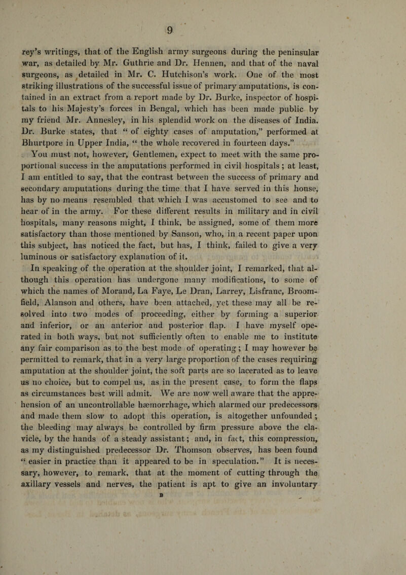 rey’s writings, that of the English army surgeons during the peninsular war, as detailed by Mr. Guthrie and Dr. Hennen, and that of the naval surgeons, as ^detailed in Mr. C. Hutchison’s work. One of the most striking illustrations of the successful issue of primary amputations, is con¬ tained in an extract from a report made by Dr. Burke, inspector of hospi¬ tals to his Majesty’s forces in Bengal, which has been made public by my friend Mr. Annesley, in his splendid work on the diseases of India. Dr. Burke states, that “ of eighty cases of amputation,” performed at Bhurtpore in Upper India, “ the whole recovered in fourteen days.” You must not, however. Gentlemen, expect to meet with the same pro¬ portional success in the amputations performed in civil hospitals; at least, I am entitled to say, that the contrast between the success of primary and secondary amputations during the time that I have served in this house, has by no means resembled that which I was accustomed to see and to hear of in the army. For these dilferent results in military and in civil hospitals, many reasons might, I think, be assigned, some of them more satisfactory than those mentioned by Sanson, who, in a recent paper upon this subject, has noticed the fact, but has, I think, failed to give a very luminous or satisfactory explanation of it. In speaking of the operation at the shoulder joint, I remarked, that al¬ though this operation has undergone many modifications, to some of which the names of Morand, La Faye, Le Dran, Larrey, Lisfranc, Broom¬ field, Alanson and others, have been attached, , yet these may all be re¬ solved into two modes of proceeding, either by forming a' superior and inferior, or an anterior and posterior flap. I have myself ope¬ rated in both ways, but not sufficiently often to enable me to institute any fair comparison as to the best mode of operating; I may however be permitted to remark, that in a very large proportion of the cases requiring amputation at the shoulder joint, the soft parts are so lacerated as to leave us no choice, but to compel us, as in the present case, to form the flaps as circumstances best will admit. We are now well aware that the appre¬ hension of an uncontrollable haemorrhage, which alarmed our predecessoriSH and made them slow to adopt this operation, is altogether unfounded the bleeding may always be controlled by firm pressure above the cla¬ vicle, by the hands of a steady assistant; and, in fact, this compression, as my distinguished predecessor Dr. Thomson observes, has been found “ easier in practice than it appeared to be in speculation.” It is neces¬ sary, however, to remark, that at the moment of cutting through the axillary vessels and nerves, the patient is apt to give an involuntary B
