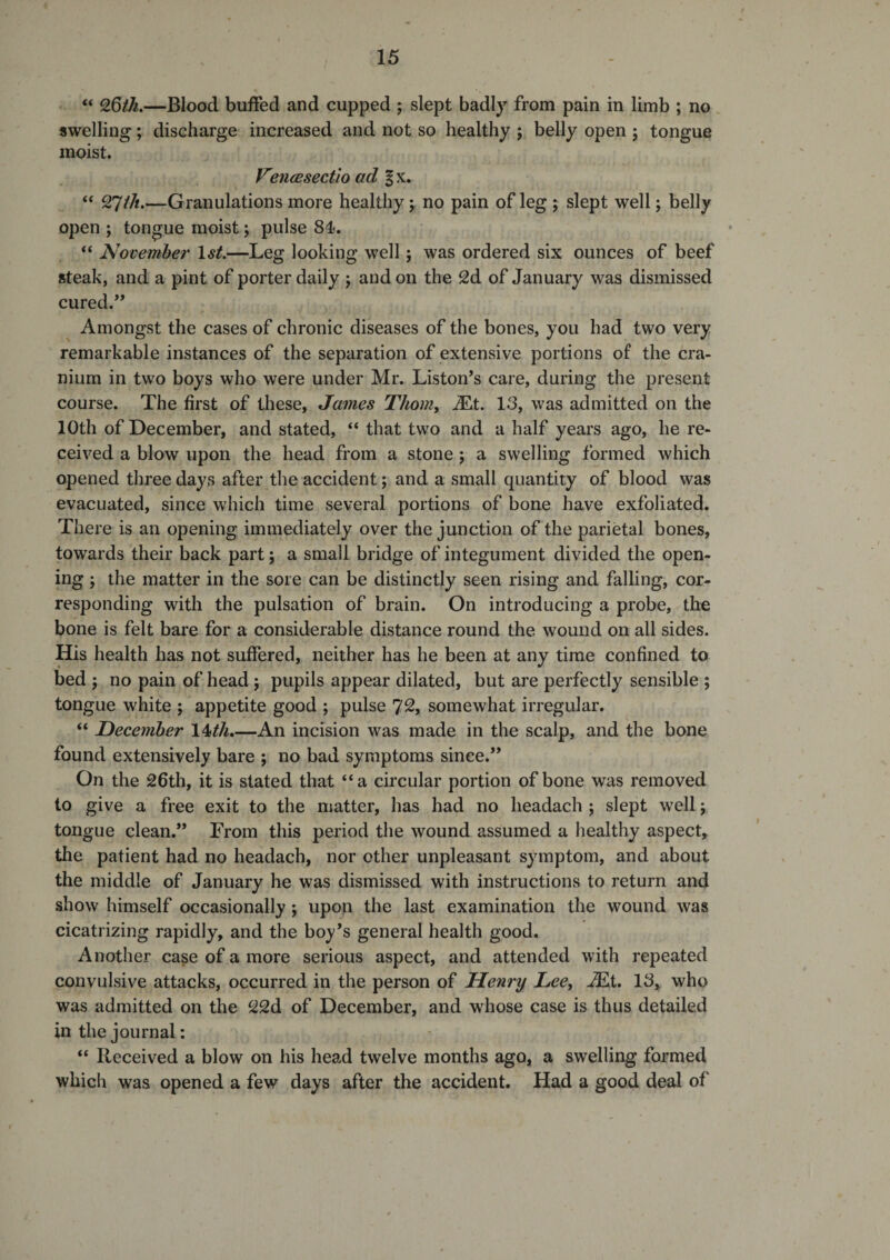“ 26/A.—Blood buffed and cupped ; slept badly from pain in limb ; no swelling; discharge increased and not so healthy 5 belly open 5 tongue moist. VmcBsectio ad f x. “ 27M.—Granulations more healthy; no pain of leg ; slept well j belly open ; tongue moist; pulse 84. “ November \st.—Leg looking well 5 was ordered six ounces of beef steak, and a pint of porter daily j and on the 2d of January was dismissed cured.” Amongst the cases of chronic diseases of the bones, you had two very remarkable instances of the separation of extensive portions of the cra¬ nium in two boys who were under Mr. Liston’s care, during the present course. The first of these, James Thorny iEt. 13, was admitted on the 10th of December, and stated, “ that two and a half years ago, he re¬ ceived a blow upon the head from a stone; a swelling formed which opened three days after the accident; and a small quantity of blood was evacuated, since which time several portions of bone have exfoliated. There is an opening immediately over the junction of the parietal bones, towards their back part; a small bridge of integument divided the open¬ ing ; the matter in the sore can be distinctly seen rising and falling, cor¬ responding with the pulsation of brain. On introducing a probe, the bone is felt bare for a considerable distance round the wound on all sides. His health has not suffered, neither has he been at any time confined to bed ; no pain of head ; pupils appear dilated, but are perfectly sensible ; tongue white ; appetite good ; pulse 7^, somewhat irregular. “ December 14M.—An incision was made in the scalp, and the bone found extensively bare ; no bad symptoms since.” On the 26th, it is stated that “a circular portion of bone was removed to give a free exit to the matter, has had no headach ; slept well; tongue clean.” From this period the wound assumed a healthy aspect, the patient had no headach, nor other unpleasant symptom, and about the middle of January he was dismissed with instructions to return and show himself occasionally; upon the last examination the wound was cicatrizing rapidly, and the boy’s general health good. Another case of a more serious aspect, and attended with repeated convulsive attacks, occurred in the person of Henry LeCy .^t. 13, who was admitted on the 22d of December, and whose case is thus detailed in the journal: “ Received a blow on his head twelve months ago, a swelling formed which was opened a few days after the accident. Had a good deal of