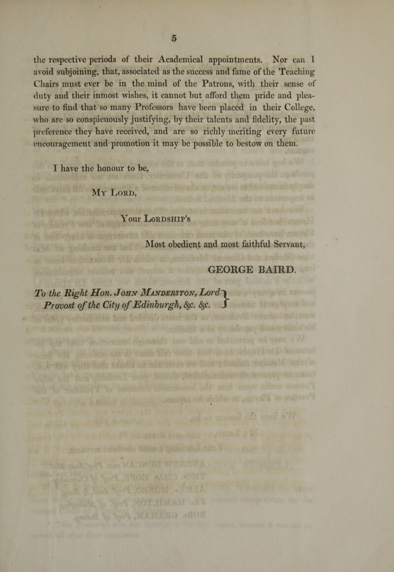 the respective periods of their Academical appointments. Nor can 1 avoid subjoining, that, associated as the success and fame of the Teaching Chairs must ever be in the mind of the Patrons, with their sense of duty and their inmost wishes, it cannot but afford them pride and plea¬ sure to find that so many Professors have been placed in their College, who are so conspicuously justifying, by their talents and fidelity, the past preference they have received, and are so richly meriting every future encouragement and promotion it may be possible to bestow on them. I have the honour to be, My Lord, Your Lordship’s *■» * n '! ; 1 i ,»1» * . . . ' , a Most obedient and most faithful Servant, . • - * • - * GEORGE BAIRD To the Right Hon. John Manderston, Lord~\ Provost of the City of Edinburgh, §c. §c. f