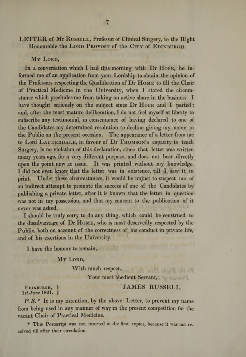 LETTER of Mr Russell, Professor of Clinical Surgery, to the Right Honourable the Lord Provost of the City of Edinburgh. My Lord, In a conversation which I had this morning with Hr Hope, he in¬ formed me of an application from your Lordship to obtain the opinion of the Professors respecting the Qualification of Dr Home to fill the Chair of Practical Medicine in the University, when I stated the circum¬ stance which precludes me from taking an active share in the business. I have thought seriously on the subject since Dr Hope and I parted: and, after the most mature deliberation, I do not feel myself at liberty to subscribe any testimonial, in consequence of having declared to one of the Candidates my determined resolution to decline giving my name to the Public on the present occasion. The appearance of a letter from me to Lord Lauderdale, in favour of Dr Thomson’s capacity to teach Surgery, is no violation of this declaration, since that letter was written many years ago, for a very different purpose, and does not bear directly upon the point now at issue. It was printed without my knowledge. I did not even know that the letter was in existence, till I saw it in print. Under these circumstances, it would be unjust to suspect me of an indirect attempt to promote the success of one of the Candidates by publishing a private letter, after it is known that the letter in question was not in my possession, and that my consent to the publication of it never was asked. I should be truly sorry to do any thing, which could be construed to the disadvantage of Dr Home, who is most deservedly respected by the Public, both on account of the correctness of his conduct in private life, and of his exertions in the University. I have the honour to remain, My Lord, With much respect, Your most obedient Servant, Edinburgh, ) JAMES RUSSELL. 1 st June 1821. ) P. S. * It is my intention, by the above Letter, to prevent my name from being used in any manner of way in the present competition for the vacant Chair of Practical Medicine. * This Postscript was not inserted in the first copies, because it was not re¬ ceived till after their circulation.