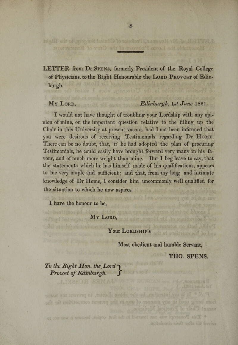 LETTER from Dr Spens, formerly President of the Royal College of Physicians, to the Right Honourable the Lord Provost of Edin¬ burgh. My Lord, Edinburgh, 1st June 1821. I would not have thought of troubling your Lordship with any opi¬ nion of mine, on the important question relative to the filling up the Chair in this University at present vacant, had I not been informed that you were desirous of receiving Testimonials regarding Dr Home. There can he no doubt, that, if he had adopted the plan of procuring Testimonials, he could easily have brought forward very many in his fa¬ vour, and of much more weight than mine. But I beg leave to say, that the statements which he has himself made of his qualifications, appears to me very ample and sufficient; and that, from my long and intimate knowledge of Dr Home, I consider him uncommonly well qualified for the situation to which he now aspires. I have the honour to be, My Lord, Your Lordship’s Most obedient and humble Servant, To the Right Hon. thc Lord Provost of Edinburgh. THO. SPENS.