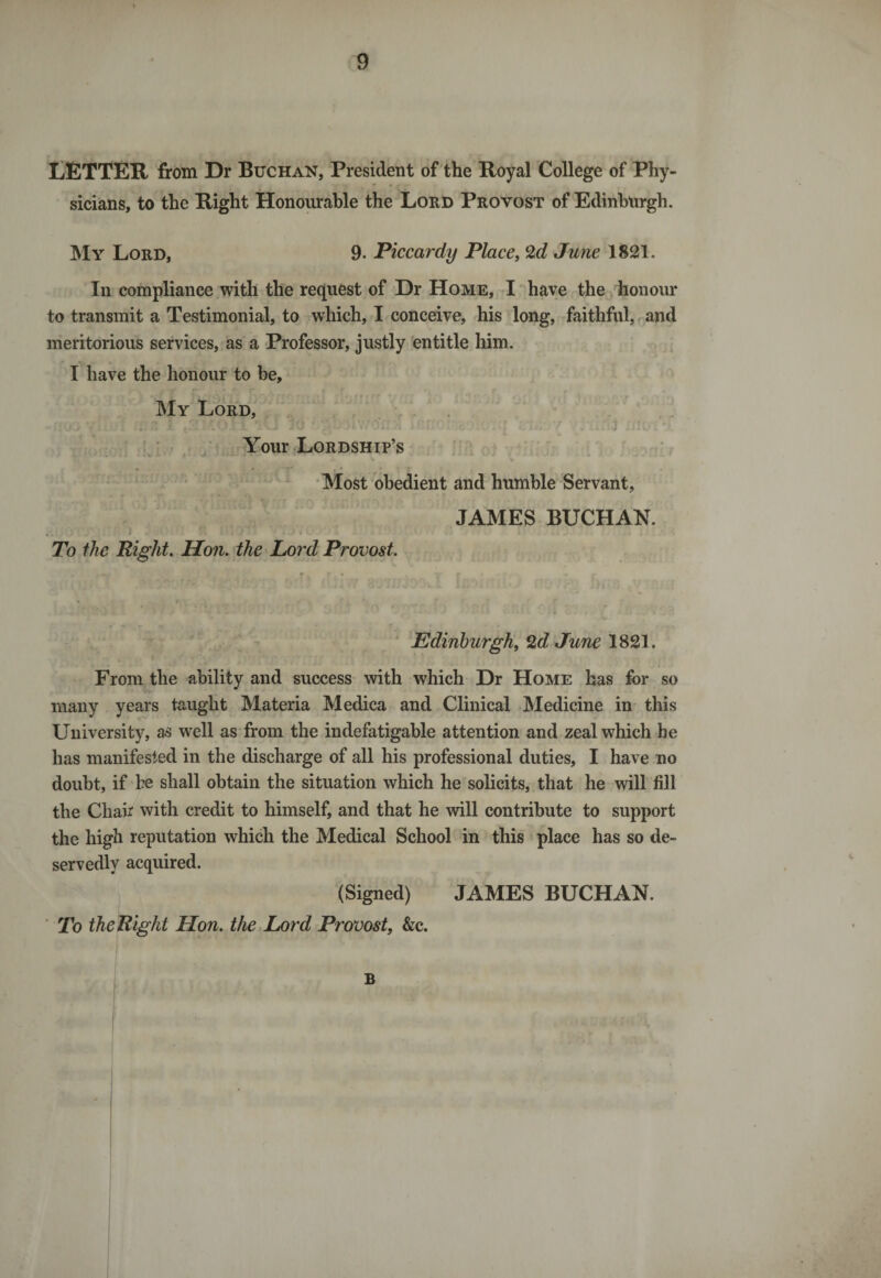 LETTER from Dr Buchan, President of the Royal College of Phy¬ sicians, to the Right Honourable the Lord Provost of Edinburgh. My Lord, 9. Piccardy Place, 2d June 1821. In compliance with the request of Dr Home, I have the honour to transmit a Testimonial, to which, I conceive, his long, faithful, and meritorious services, as a Professor, justly entitle him. I have the honour to be. My Lord, Your Lordship’s ij Most obedient and humble Servant, JAMES BUCHAN. To the Right. Hon. the Lord Provost. Edinburgh, 2d June 1821. From the ability and success with which Dr Home has for so many years taught Materia Medica and Clinical Medicine in this University, as well as from the indefatigable attention and zeal which be has manifested in the discharge of all his professional duties, I have no doubt, if be shall obtain the situation which he solicits, that he will fill the Chair with credit to himself, and that he will contribute to support the high reputation which the Medical School in this place has so de¬ servedly acquired. (Signed) JAMES BUCHAN. To the Right Hon. the Lord Provost, &amp;c. B