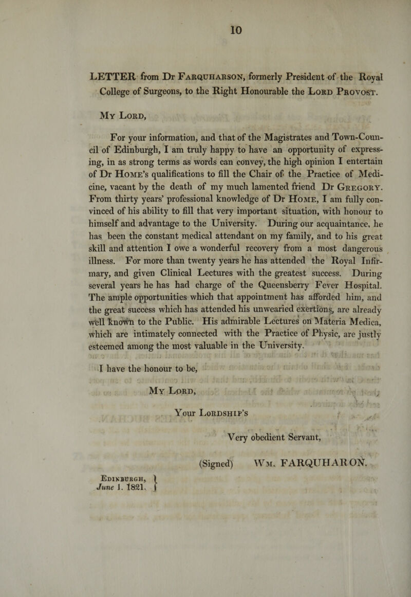 LETTER from Dr Farquharson, formerly President of the Royal College of Surgeons, to the Right Honourable the Lord Provost. My Lord, For your information, and that of the Magistrates and Town-Coun- eil of Edinburgh, I am truly happy to have an opportunity of express¬ ing, in as strong terms as words can convey, the high opinion I entertain of Dr Home’s qualifications to fill the Chair of&gt; the Practice of Medi¬ cine, vacant by the death of my much lamented friend Dr Gregory. From thirty years’ professional knowledge of Dr Home, I am fully con¬ vinced of his ability to fill that very important situation, with honour to himself and advantage to the University. During our acquaintance, he has been the constant medical attendant on my family, and to his great skill and attention I owe a wonderful recovery from a most dangerous illness. For more than twenty years he has attended the Royal Infir¬ mary, and given Clinical Lectures with the greatest success. During several years he has had charge of the Queensberry Fever Hospital. The ample opportunities which that appointment has afforded him, and the great success which has attended his unwearied exertions, are already well known to the Public. His admirable Lectures on Materia Medica, which are intimately connected with the Practice of Physic, are justly esteemed among the most valuable in the University. lii ... ..... .. ' - '*  • • I have the honour to be, • . - • • f - ■ '• ' •, ♦ \ . &lt; \ i I - I . - : - * J My Lprd, Your Lordship’s Very obedient Servant, f .*V i - *• ^ (Signed) Wm, FARQUHARON. Edinburgh, \ June J. 182T J