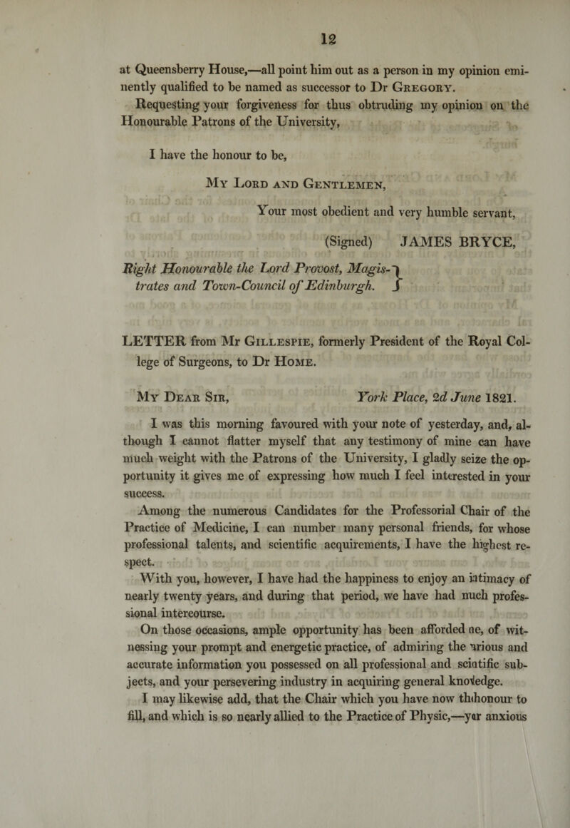 at Queensberry House,—all point him out as a person in my opinion emi¬ nently qualified to be named as successor to Dr Gregory. Requesting your forgiveness for thus obtruding my opinion on the Honourable Patrons of the University, L' ' • * * . ‘ .* *n . T . Jy I have the honour to be, My Lord and Gentlemen, Your most obedient and very humble servant, (Signed) JAMES BRYCE, V . &gt; ■ i - , W f ■ rf ■ - * 1*J J VJ1 ii • 1 f &gt; &lt; t ! 1 } 9 ' . ? 4 * I A &lt; ' / ■ ' ‘ ! Bight Honourable the Lord Provost, Magis-~\ trates and Town-Council of Edinburgh . J LETTER from Mr Gillespie, formerly President of the Royal Col¬ lege of Surgeons, to Dr Home. My Dear Sir, York Place, Zd June 1821. I was this morning favoured with your note of yesterday, and, al¬ though I cannot flatter myself that any testimony of mine can have much weight with the Patrons of the University, I gladly seize the op¬ portunity it gives me of expressing how much I feel interested in your success. Among the numerous Candidates for the Professorial Chair of the Practice of Medicine, I can number many personal friends, for whose professional talents, and scientific acquirements, I have the highest re¬ spect. With you, however, I have had the happiness to enjoy an intimacy of nearly twenty years, and during that period, we have had nuch profes¬ sional intercourse. On those occasions, ample opportunity has been afforded ne, of wit¬ nessing your prompt and energetic practice, of admiring the nrious and accurate information you possessed on all professional and sciatific sub¬ jects, and your persevering industry in acquiring general knowledge. I may likewise add, that the Chair which you have now th&lt;honour to fill, and which is so nearly allied to the Practice of Physic,—yar anxious