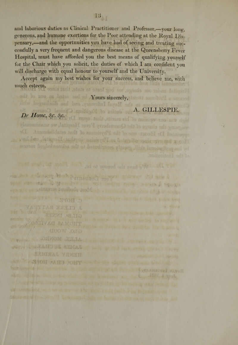 r«j and laborious duties as Clinical Practitioner and Professor,—your long, generous, and humane exertions for the Poor attending at the Koval Dis¬ pensary,—and the opportunities you have had of seeing and treating suc¬ cessfully a very frequent and dangerous disease at the Queensherry Fever Hospital, must have afforded you the best means of qualifying yourself for the Chair which you solicit, the duties of which I am confident you will discharge with equal honour to yourself and the University. Accept again my best wishes for your success, and believe me, with much esteem. Dr Home, §c. §c. Yours sincerelv, J 7 A. GILLESPIE. 1 k