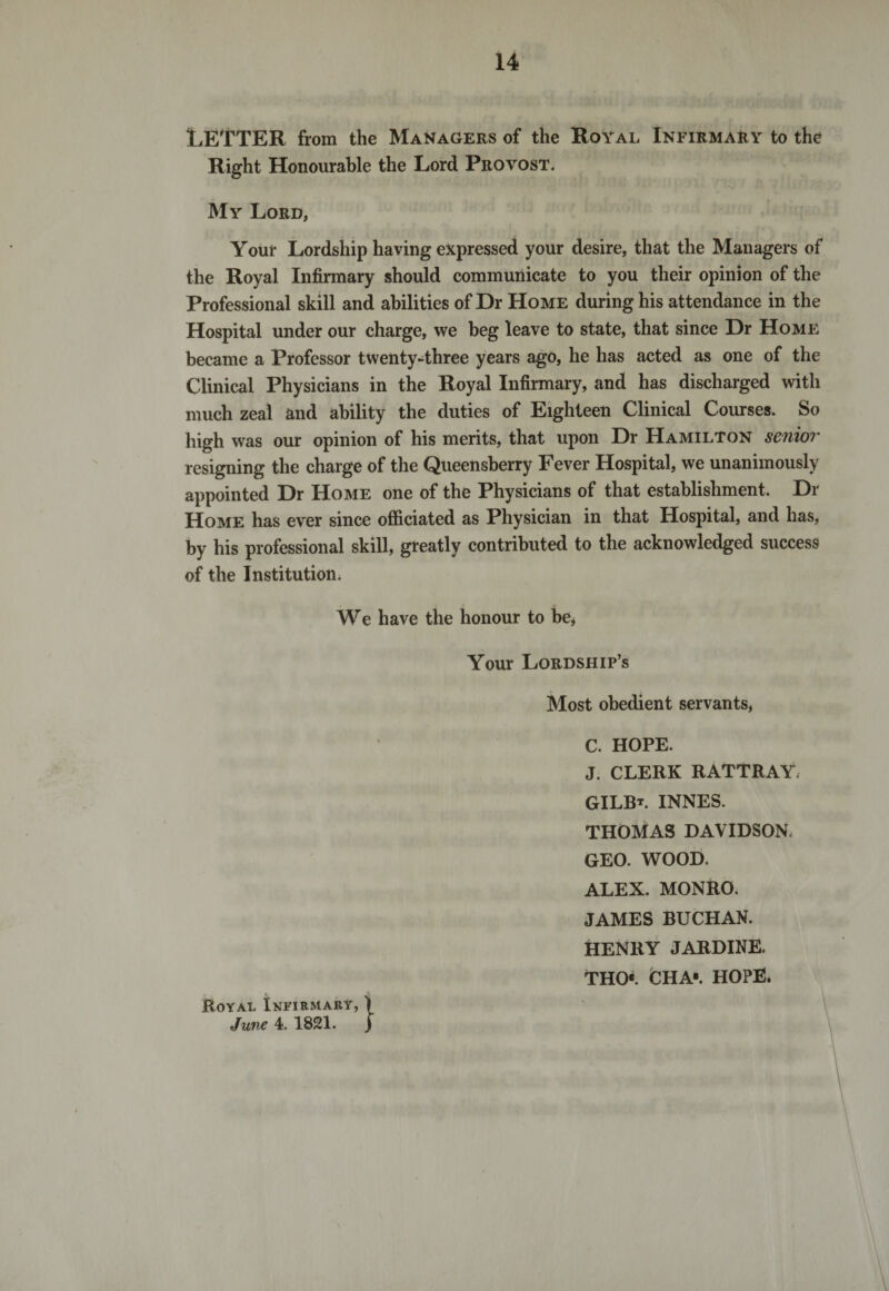 LETTER from the Managers of the Royal Infirmary to the Right Honourable the Lord Provost. My Lord, Your Lordship having expressed your desire, that the Managers of the Royal Infirmary should communicate to you their opinion of the Professional skill and abilities of Dr Home during his attendance in the Hospital under our charge, we beg leave to state, that since Dr Home became a Professor twenty-three years ago, he has acted as one of the Clinical Physicians in the Royal Infirmary, and has discharged with much zeal and ability the duties of Eighteen Clinical Courses. So high was our opinion of his merits, that upon Dr Hamilton senior resigning the charge of the Queensberry Fever Hospital, we unanimously appointed Dr Home one of the Physicians of that establishment. Dr Home has ever since officiated as Physician in that Hospital, and has, by his professional skill, greatly contributed to the acknowledged success of the Institution. We have the honour to be, Your Lordship’s Most obedient servants, C. HOPE. J. CLERK RATTRAY GILB*. INNES. THOMAS DAVIDSON. GEO. WOOD. ALEX. MONRO. JAMES BUCHAN. HENRY JARDINE. THO«. CHA'. HOPE. Royal Infirmary, ) June 4. 1821. j