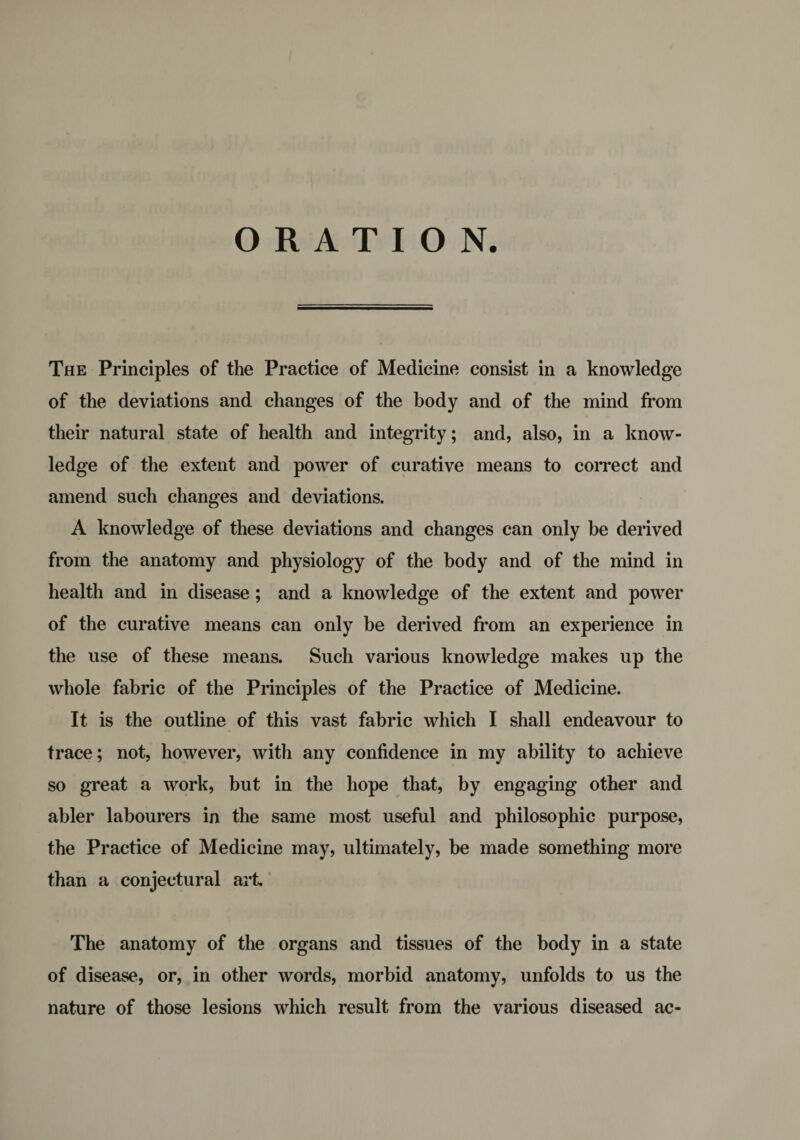 ORATION. The Principles of the Practice of Medicine consist in a knowledge of the deviations and changes of the body and of the mind from their natural state of health and integrity; and, also, in a know¬ ledge of the extent and power of curative means to correct and amend such changes and deviations. A knowledge of these deviations and changes can only be derived from the anatomy and physiology of the body and of the mind in health and in disease ; and a knowledge of the extent and power of the curative means can only be derived from an experience in the use of these means. Such various knowledge makes up the whole fabric of the Principles of the Practice of Medicine. It is the outline of this vast fabric which I shall endeavour to trace; not, however, with any confidence in my ability to achieve so great a work, but in the hope that, by engaging other and abler labourers in the same most useful and philosophic purpose, the Practice of Medicine may, ultimately, be made something more than a conjectural art The anatomy of the organs and tissues of the body in a state of disease, or, in other words, morbid anatomy, unfolds to us the nature of those lesions which result from the various diseased ac-