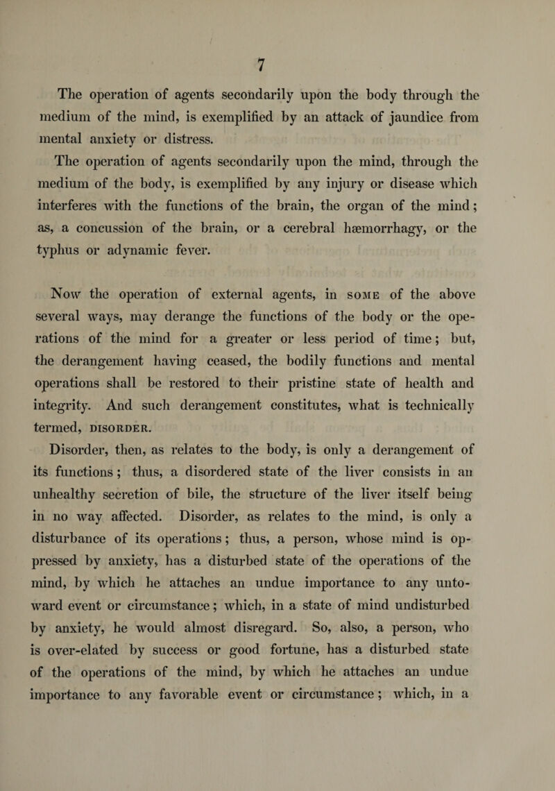 The operation of agents secondarily upon the body through the medium of the mind, is exemplified by an attack of jaundice from mental anxiety or distress. The operation of agents secondarily upon the mind, through the medium of the body, is exemplified by any injury or disease which interferes with the functions of the brain, the organ of the mind; as, a concussion of the brain, or a cerebral haemorrhagy, or the typhus or adynamic fever. Now the operation of external agents, in some of the above several ways, may derange the functions of the body or the ope¬ rations of the mind for a greater or less period of time; but, the derangement having ceased, the bodily functions and mental operations shall be restored to their pristine state of health and integrity. And such derangement constitutes, what is technically termed, disorder. Disorder, then, as relates to the body, is only a derangement of its functions; thus, a disordered state of the liver consists in an unhealthy secretion of bile, the structure of the liver itself being in no way affected. Disorder, as relates to the mind, is only a disturbance of its operations; thus, a person, whose mind is op¬ pressed by anxiety, has a disturbed state of the operations of the mind, by which he attaches an undue importance to any unto¬ ward event or circumstance; which, in a state of mind undisturbed by anxiety, he would almost disregard. So, also, a person, who is over-elated by success or good fortune, has a disturbed state of the operations of the mind, by which he attaches an undue importance to any favorable event or circumstance; which, in a