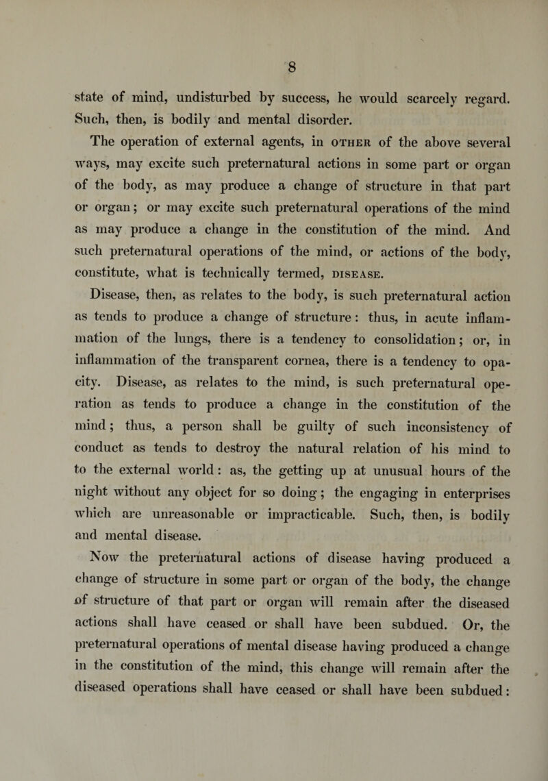 state of mind, undisturbed by success, he would scarcely regard. Such, then, is bodily and mental disorder. The operation of external agents, in other of the above several ways, may excite such preternatural actions in some part or organ of the body, as may produce a change of structure in that part or organ; or may excite such preternatural operations of the mind as may produce a change in the constitution of the mind. And such preternatural operations of the mind, or actions of the body, constitute, what is technically termed, disease. Disease, then, as relates to the body, is such preternatural action as tends to produce a change of structure: thus, in acute inflam¬ mation of the lungs, there is a tendency to consolidation; or, in inflammation of the transparent cornea, there is a tendency to opa¬ city. Disease, as relates to the mind, is such preternatural ope¬ ration as tends to produce a change in the constitution of the mind; thus, a person shall be guilty of such inconsistency of conduct as tends to destroy the natural relation of his mind to to the external world : as, the getting up at unusual hours of the night without any object for so doing; the engaging in enterprises which are unreasonable or impracticable. Such, then, is bodily and mental disease. Now the preternatural actions of disease having produced a change of structure in some part or organ of the body, the change of structure of that part or organ will remain after the diseased actions shall have ceased or shall have been subdued. Or, the preternatural operations of mental disease having produced a change in the constitution of the mind, this change will remain after the diseased operations shall have ceased or shall have been subdued: