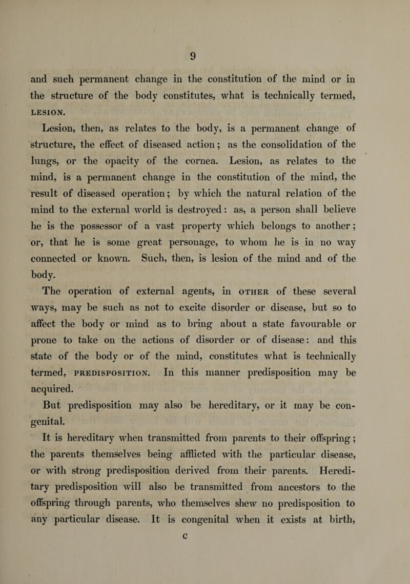 and such permanent change in the constitution of the mind or in the structure of the body constitutes, what is technically termed, LESION. Lesion, then, as relates to the body, is a permanent change of structure, the effect of diseased action; as the consolidation of the lungs, or the opacity of the cornea. Lesion, as relates to the mind, is a permanent change in the constitution of the mind, the result of diseased operation; by which the natural relation of the mind to the external world is destroyed: as, a person shall believe he is the possessor of a vast property which belongs to another; or, that he is some great personage, to whom he is in no way connected or known. Such, then, is lesion of the mind and of the body. The operation of external agents, in other of these several ways, may be such as not to excite disorder or disease, but so to affect the body or mind as to bring about a state favourable or prone to take on the actions of disorder or of disease: and this state of the body or of the mind, constitutes what is technically termed, predisposition. In this manner predisposition may be acquired. But predisposition may also be hereditary, or it may be con¬ genital. It is hereditary when transmitted from parents to their offspring; the parents themselves being afflicted with the particular disease, or with strong predisposition derived from their parents. Heredi¬ tary predisposition will also be transmitted from ancestors to the offspring through parents, who themselves shew no predisposition to any particular disease. It is congenital when it exists at birth, c
