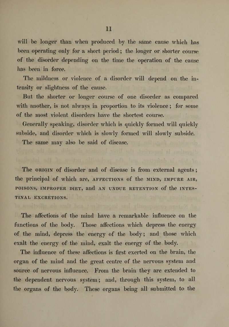 will be longer than when produced by the same cause which has been operating only for a short period; the longer or shorter course of the disorder depending on the time the operation of the cause has been in force. The mildness or violence of a disorder will depend on the in¬ tensity or slightness of the cause. But the shorter or longer course of one disorder as compared with another, is not always in proportion to its violence; for some of the most violent disorders have the shortest course. Generally speaking, disorder which is quickly formed will quickly subside, and disorder which is slowly formed will slowly subside. The same may also be said of disease. The origin of disorder and of disease is from external agents; the principal of which are, affections of the mind, impure air, POISONS, IMPROPER DIET, aild AN UNDUE RETENTION of the INTES¬ TINAL EXCRETIONS. The affections of the mind have a remarkable influence on the functions of the body. Those affections which depress the energy of the mind, depress the energy of the body; and those which exalt the energy of the mind, exalt the energy of the body. The influence of these affections is first exerted on the brain, the organ of the mind and the great centre of the nervous system and source of nervous influence. From the brain they are extended to the dependent nervous system; and, through this system, to all the organs of the body. These organs being all submitted to the