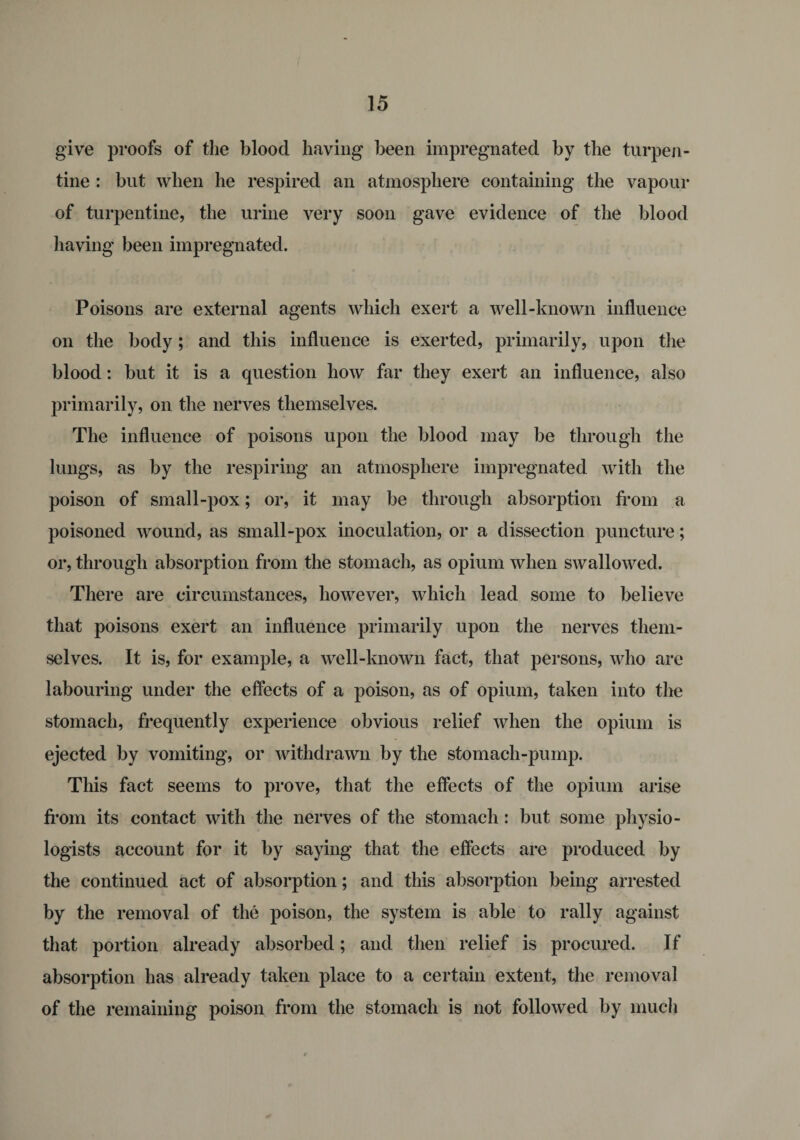 give proofs of the blood having been impregnated by the turpen¬ tine : but when he respired an atmosphere containing the vapour of turpentine, the urine very soon gave evidence of the blood having been impregnated. Poisons are external agents which exert a well-known influence on the body; and this influence is exerted, primarily, upon the blood: but it is a question how far they exert an influence, also primarily, on the nerves themselves. The influence of poisons upon the blood may be through the lungs, as by the respiring an atmosphere impregnated with the poison of small-pox; or, it may be through absorption from a poisoned wound, as small-pox inoculation, or a dissection puncture; or, through absorption from the stomach, as opium when swallowed. There are circumstances, however, which lead some to believe that poisons exert an influence primarily upon the nerves them¬ selves. It is, for example, a well-known fact, that persons, who are labouring under the effects of a poison, as of opium, taken into tlie stomach, frequently experience obvious relief when the opium is ejected by vomiting, or withdrawn by the stomach-pump. This fact seems to prove, that the effects of the opium arise from its contact with the nerves of the stomach: but some physio¬ logists account for it by saying that the effects are produced by the continued act of absorption; and this absorption being arrested by the removal of the poison, the system is able to rally against that portion already absorbed; and then relief is procured. If absorption has already taken place to a certain extent, the removal of the remaining poison from the stomach is not followed by much
